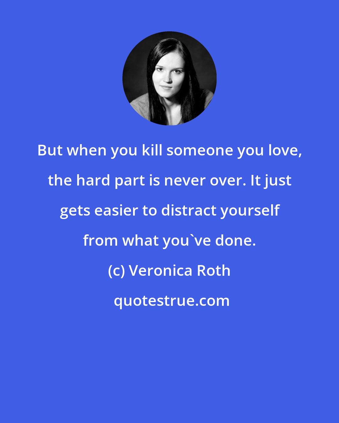 Veronica Roth: But when you kill someone you love, the hard part is never over. It just gets easier to distract yourself from what you've done.