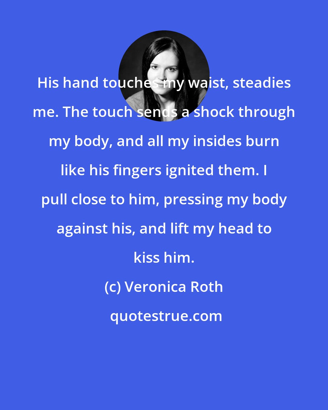 Veronica Roth: His hand touches my waist, steadies me. The touch sends a shock through my body, and all my insides burn like his fingers ignited them. I pull close to him, pressing my body against his, and lift my head to kiss him.