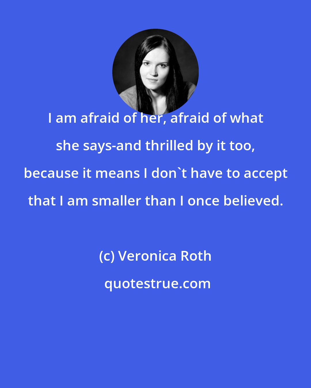 Veronica Roth: I am afraid of her, afraid of what she says-and thrilled by it too, because it means I don't have to accept that I am smaller than I once believed.