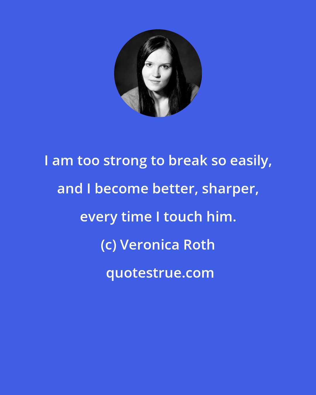 Veronica Roth: I am too strong to break so easily, and I become better, sharper, every time I touch him.