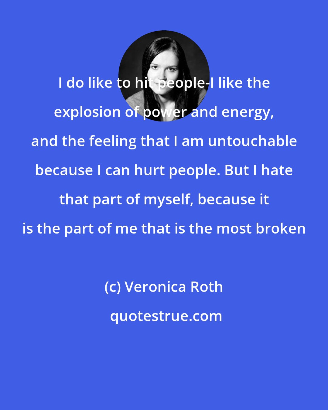 Veronica Roth: I do like to hit people-I like the explosion of power and energy, and the feeling that I am untouchable because I can hurt people. But I hate that part of myself, because it is the part of me that is the most broken