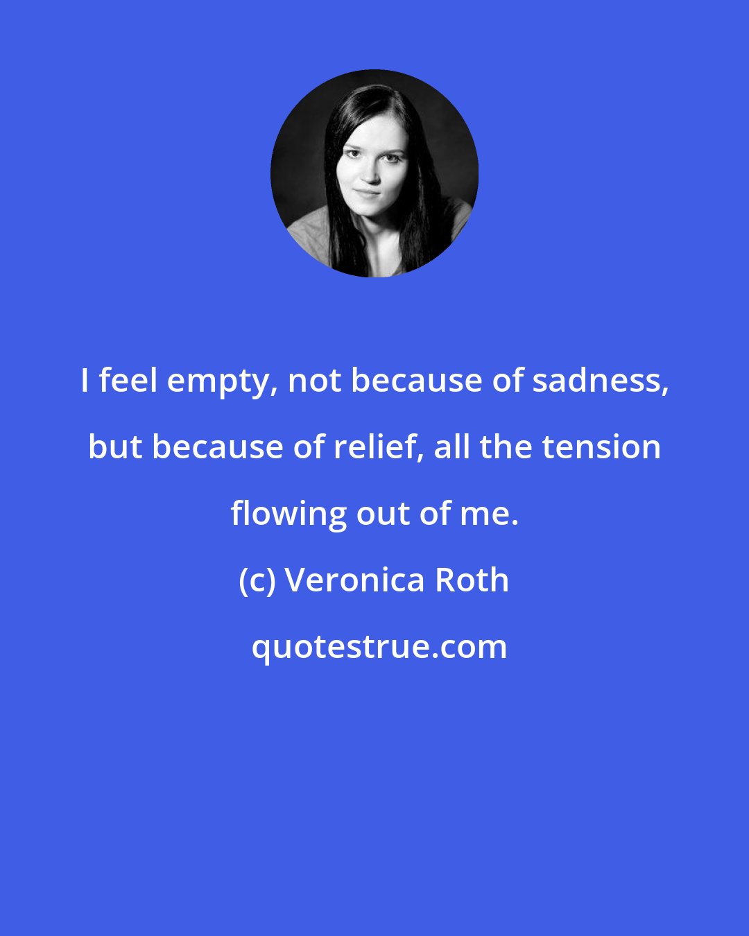 Veronica Roth: I feel empty, not because of sadness, but because of relief, all the tension flowing out of me.