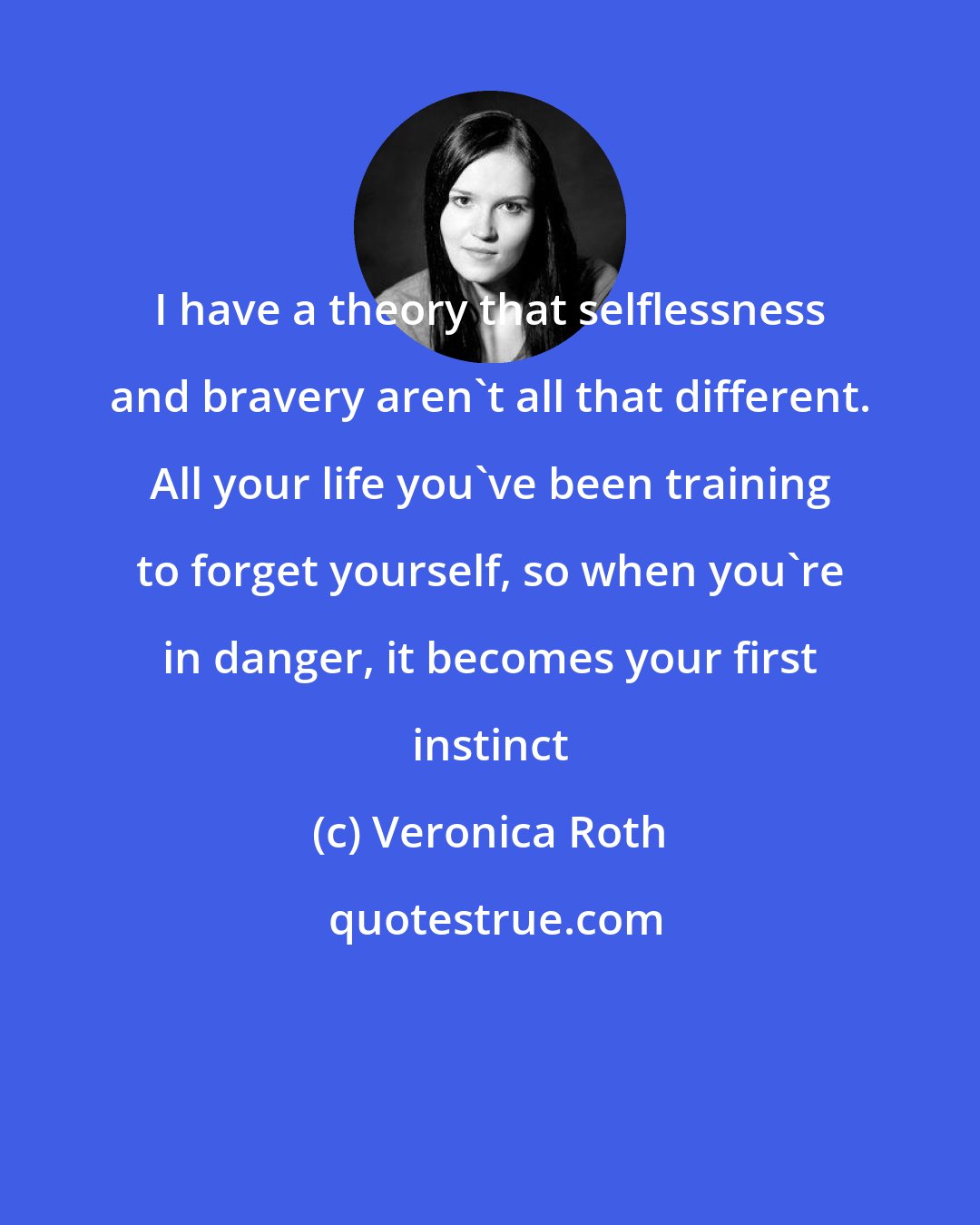 Veronica Roth: I have a theory that selflessness and bravery aren't all that different. All your life you've been training to forget yourself, so when you're in danger, it becomes your first instinct