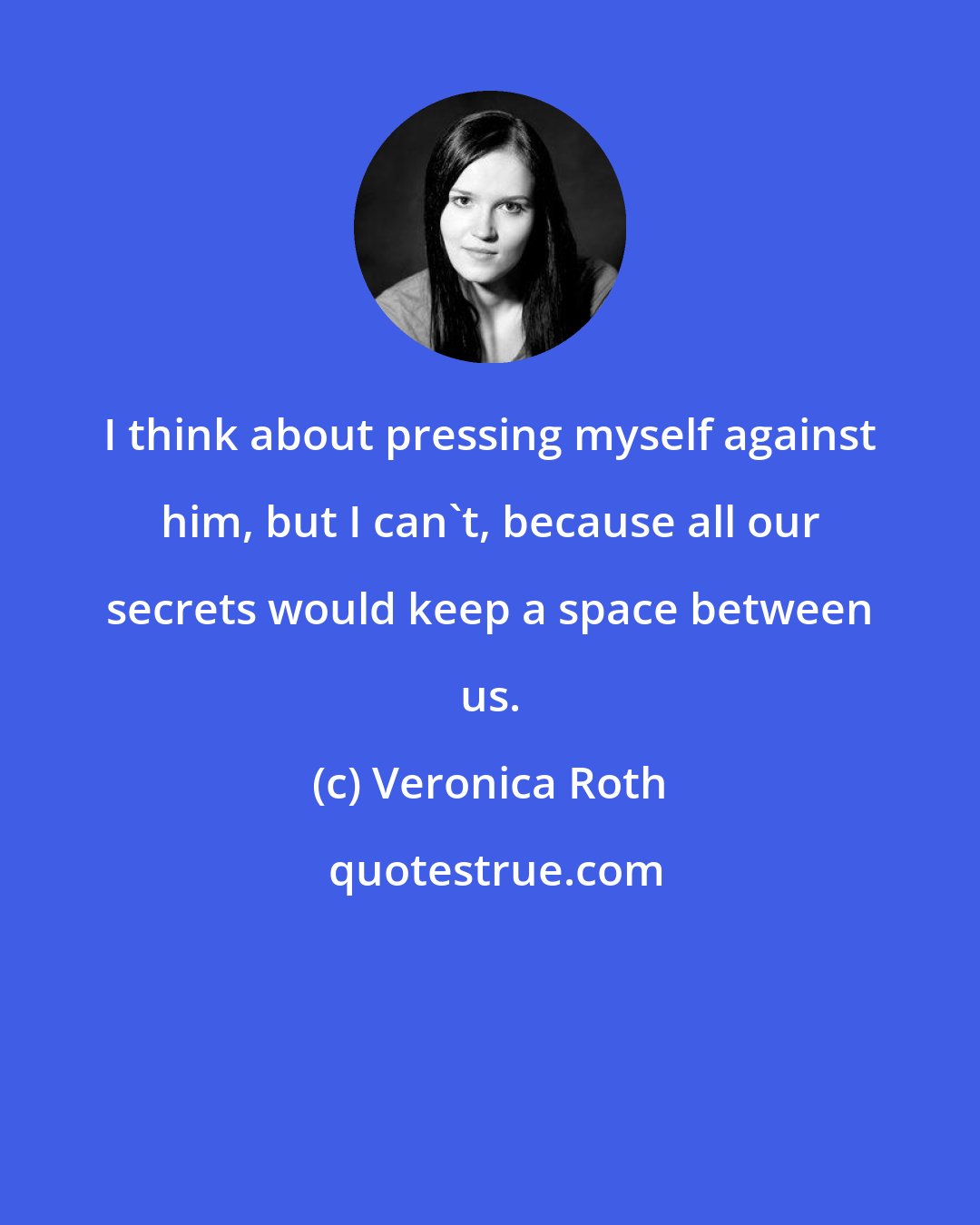 Veronica Roth: I think about pressing myself against him, but I can't, because all our secrets would keep a space between us.