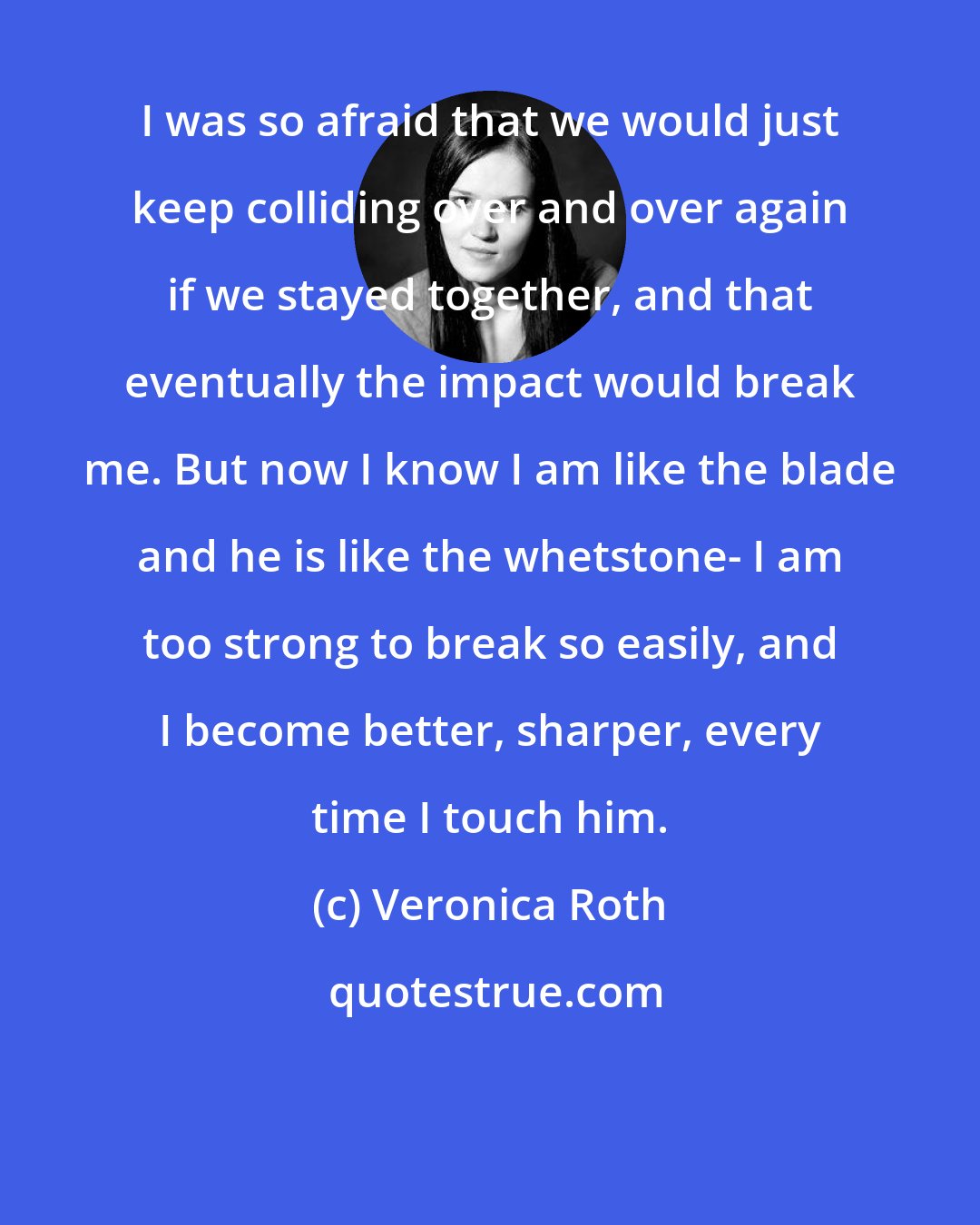 Veronica Roth: I was so afraid that we would just keep colliding over and over again if we stayed together, and that eventually the impact would break me. But now I know I am like the blade and he is like the whetstone- I am too strong to break so easily, and I become better, sharper, every time I touch him.