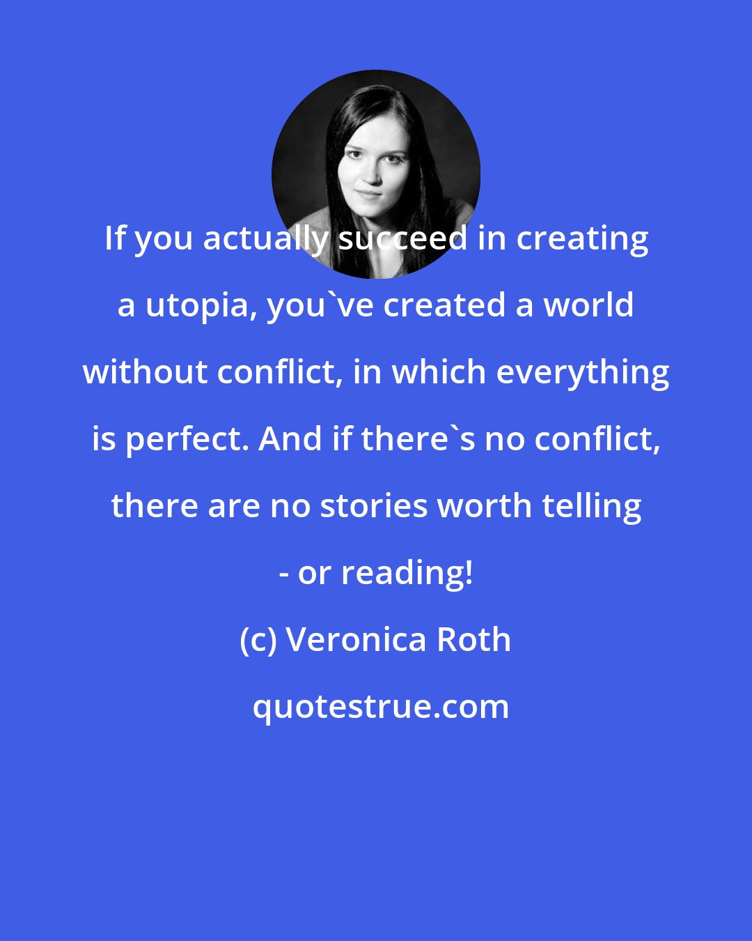 Veronica Roth: If you actually succeed in creating a utopia, you've created a world without conflict, in which everything is perfect. And if there's no conflict, there are no stories worth telling - or reading!