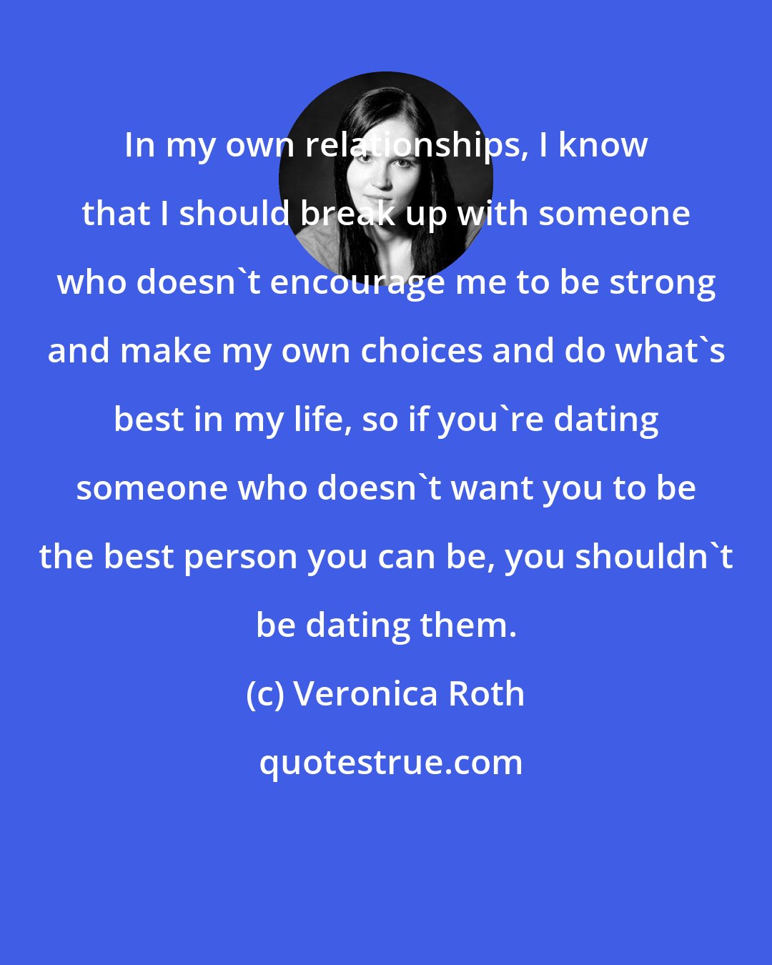 Veronica Roth: In my own relationships, I know that I should break up with someone who doesn't encourage me to be strong and make my own choices and do what's best in my life, so if you're dating someone who doesn't want you to be the best person you can be, you shouldn't be dating them.