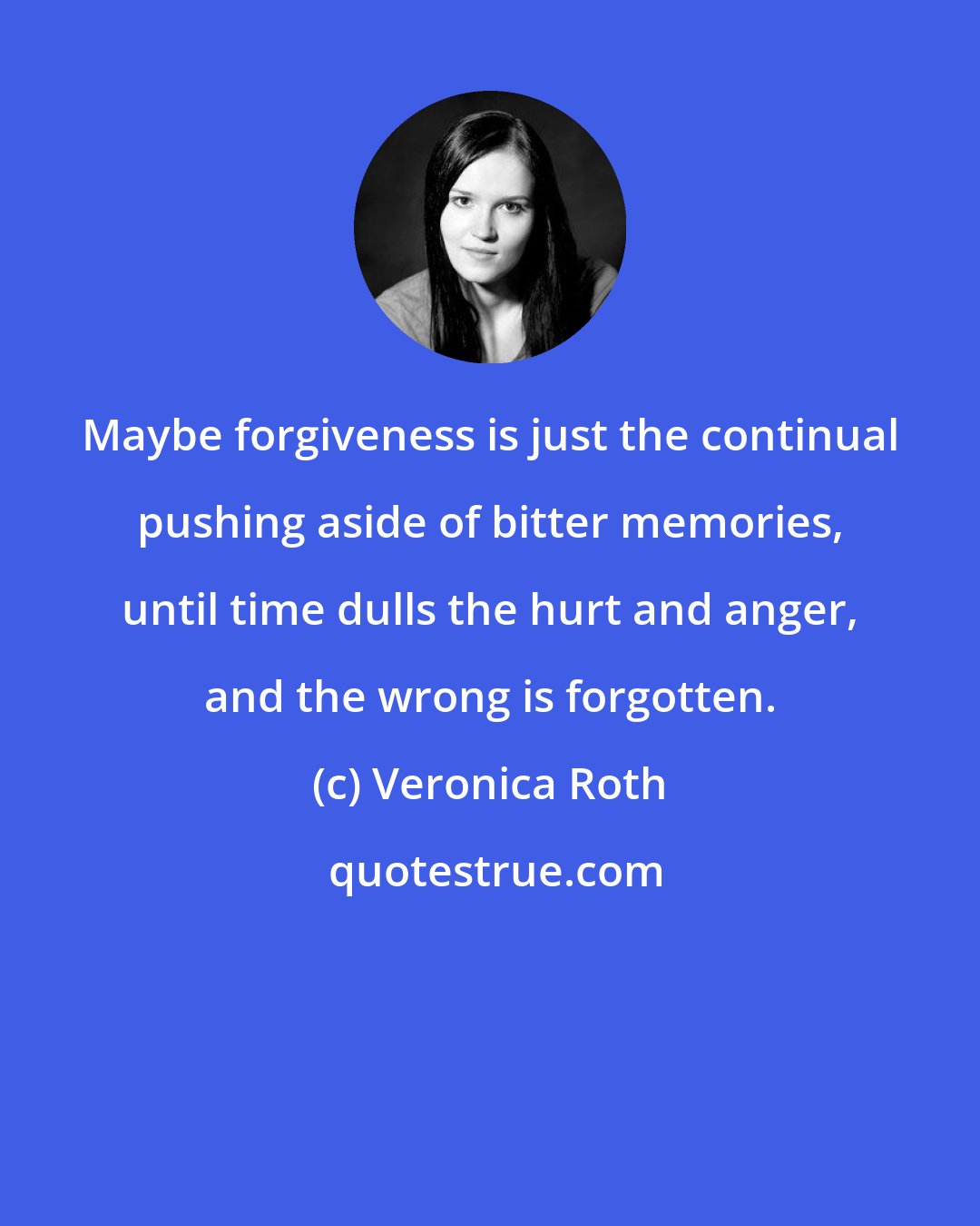 Veronica Roth: Maybe forgiveness is just the continual pushing aside of bitter memories, until time dulls the hurt and anger, and the wrong is forgotten.