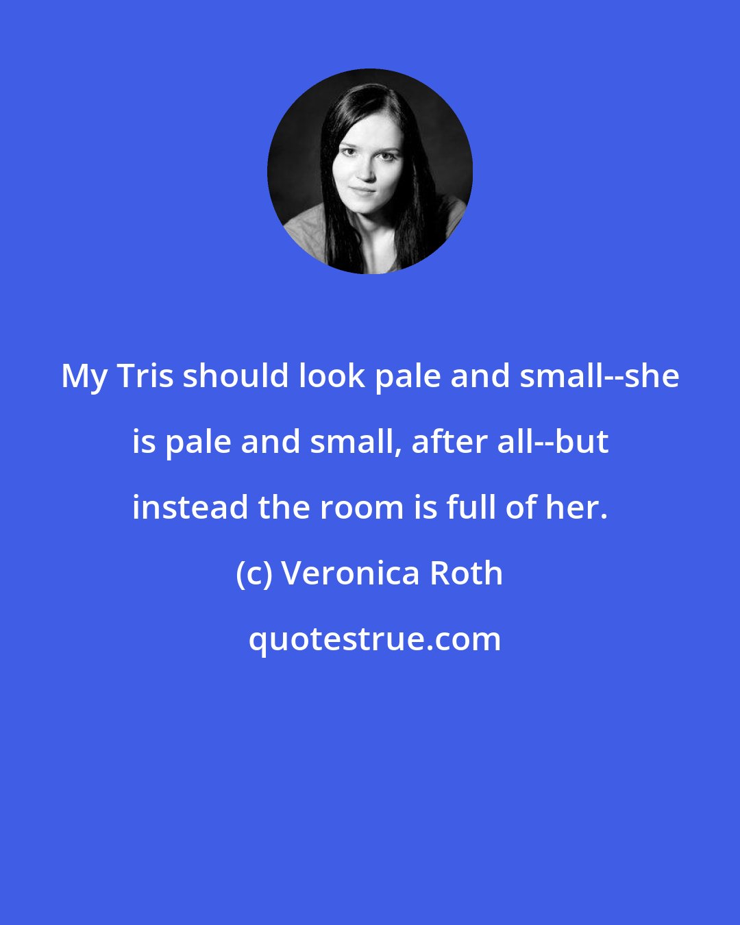 Veronica Roth: My Tris should look pale and small--she is pale and small, after all--but instead the room is full of her.