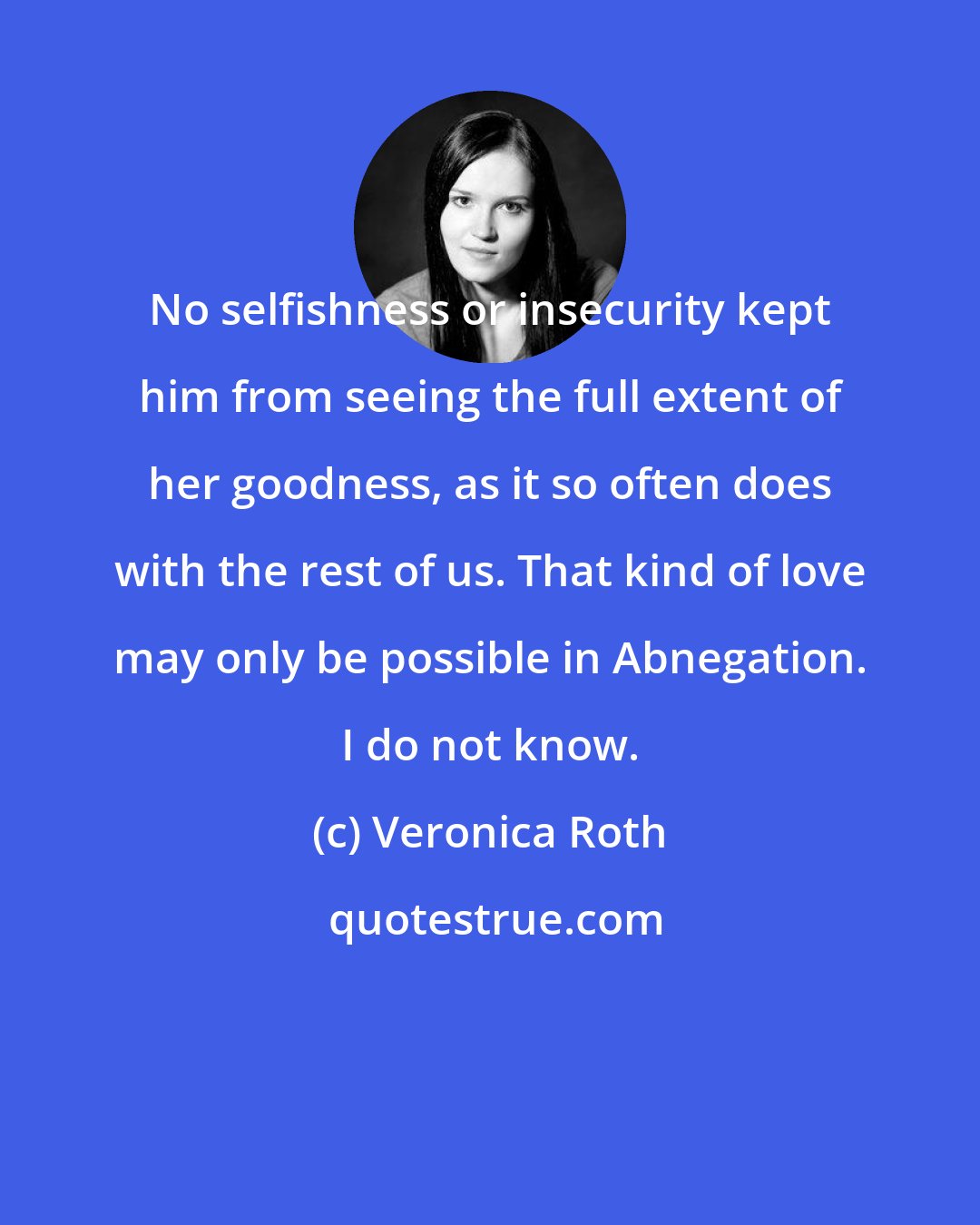 Veronica Roth: No selfishness or insecurity kept him from seeing the full extent of her goodness, as it so often does with the rest of us. That kind of love may only be possible in Abnegation. I do not know.