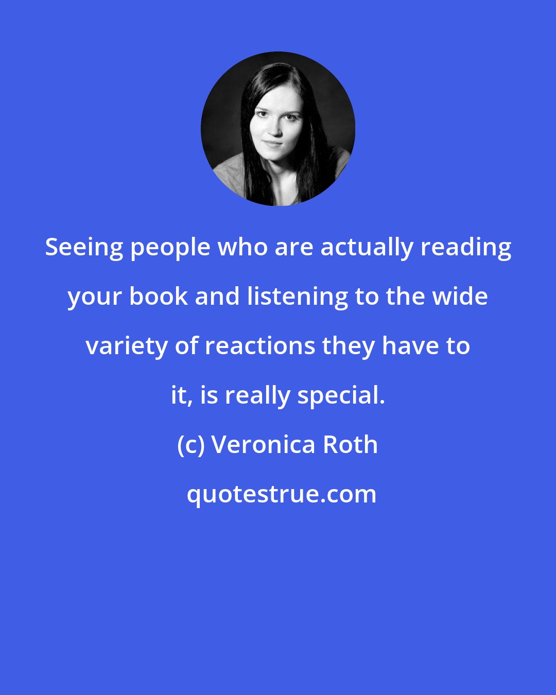 Veronica Roth: Seeing people who are actually reading your book and listening to the wide variety of reactions they have to it, is really special.