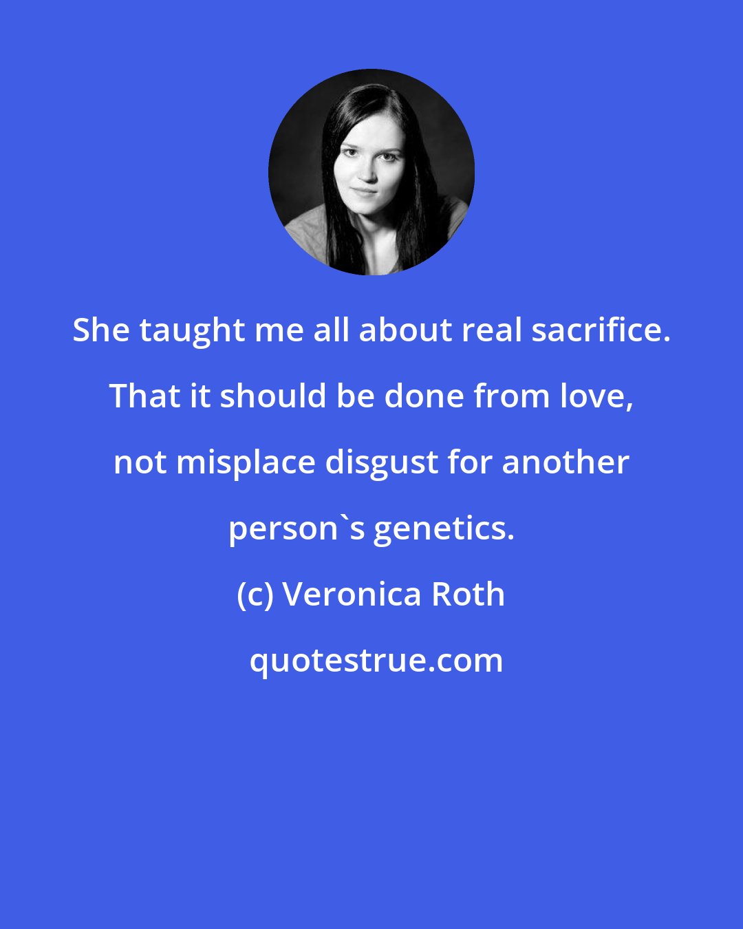 Veronica Roth: She taught me all about real sacrifice. That it should be done from love, not misplace disgust for another person's genetics.