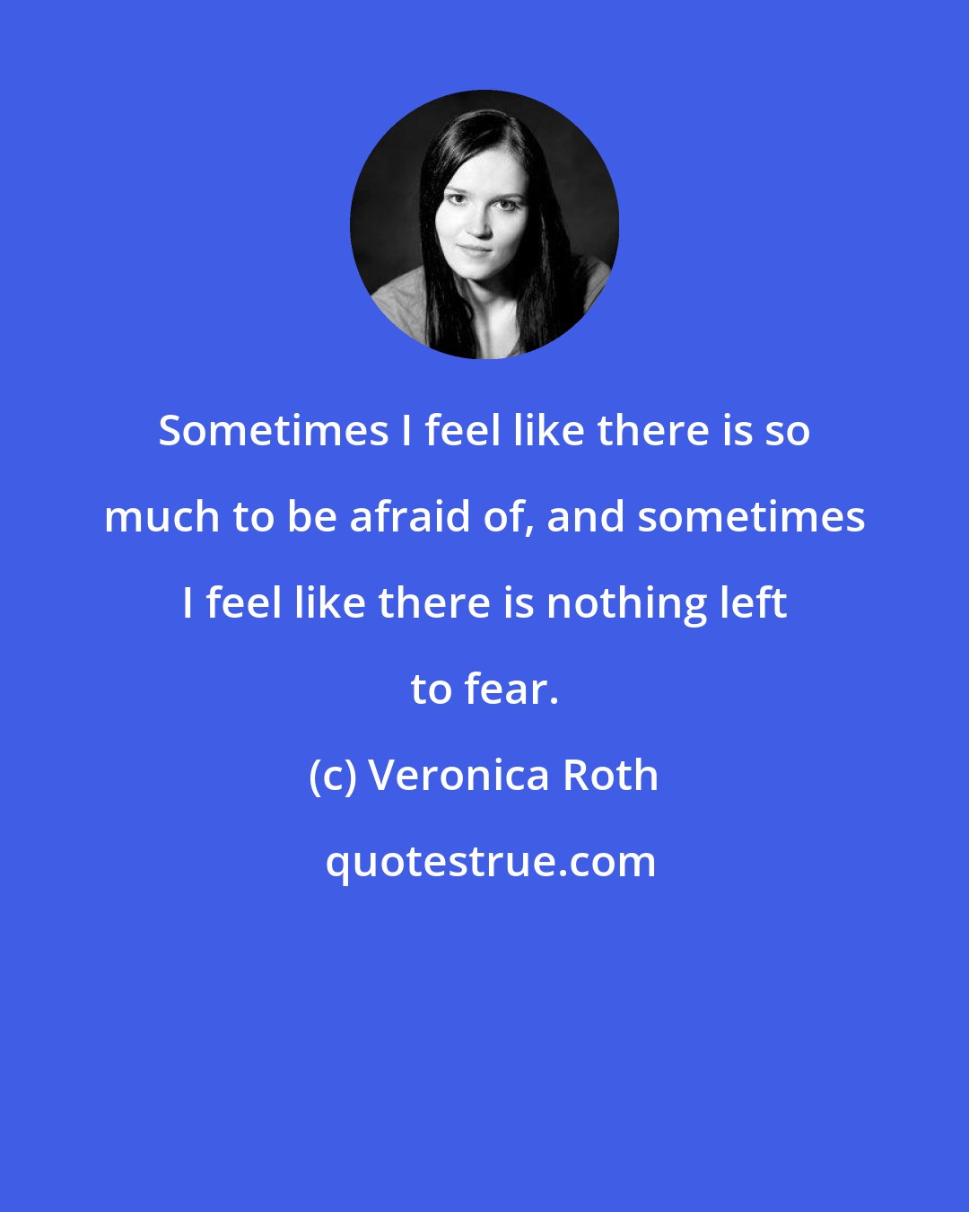 Veronica Roth: Sometimes I feel like there is so much to be afraid of, and sometimes I feel like there is nothing left to fear.