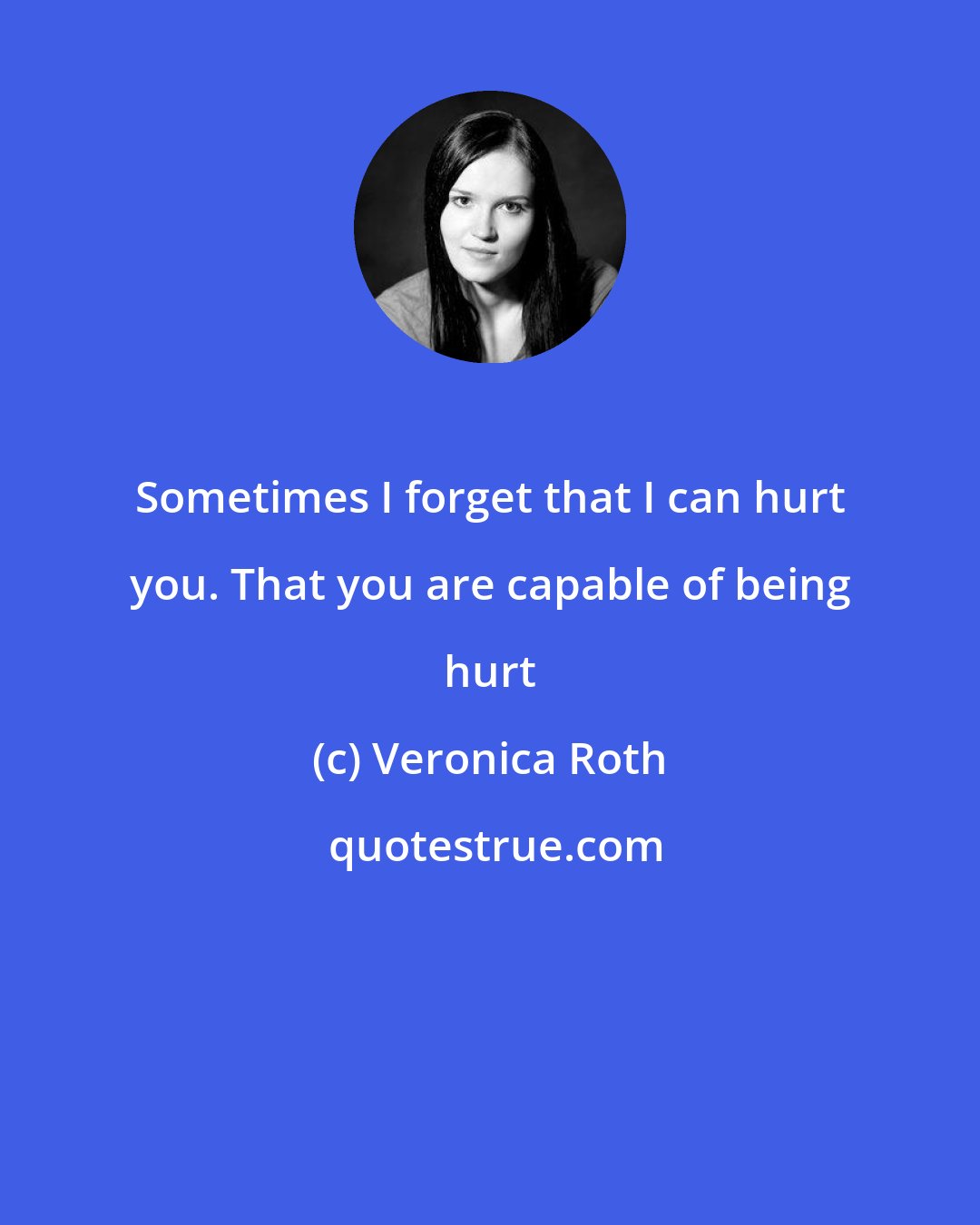 Veronica Roth: Sometimes I forget that I can hurt you. That you are capable of being hurt