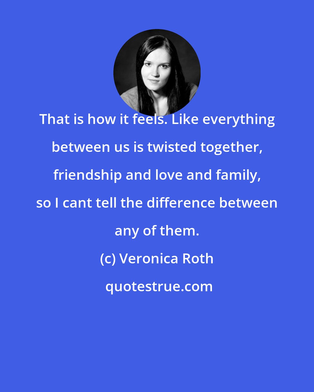 Veronica Roth: That is how it feels. Like everything between us is twisted together, friendship and love and family, so I cant tell the difference between any of them.