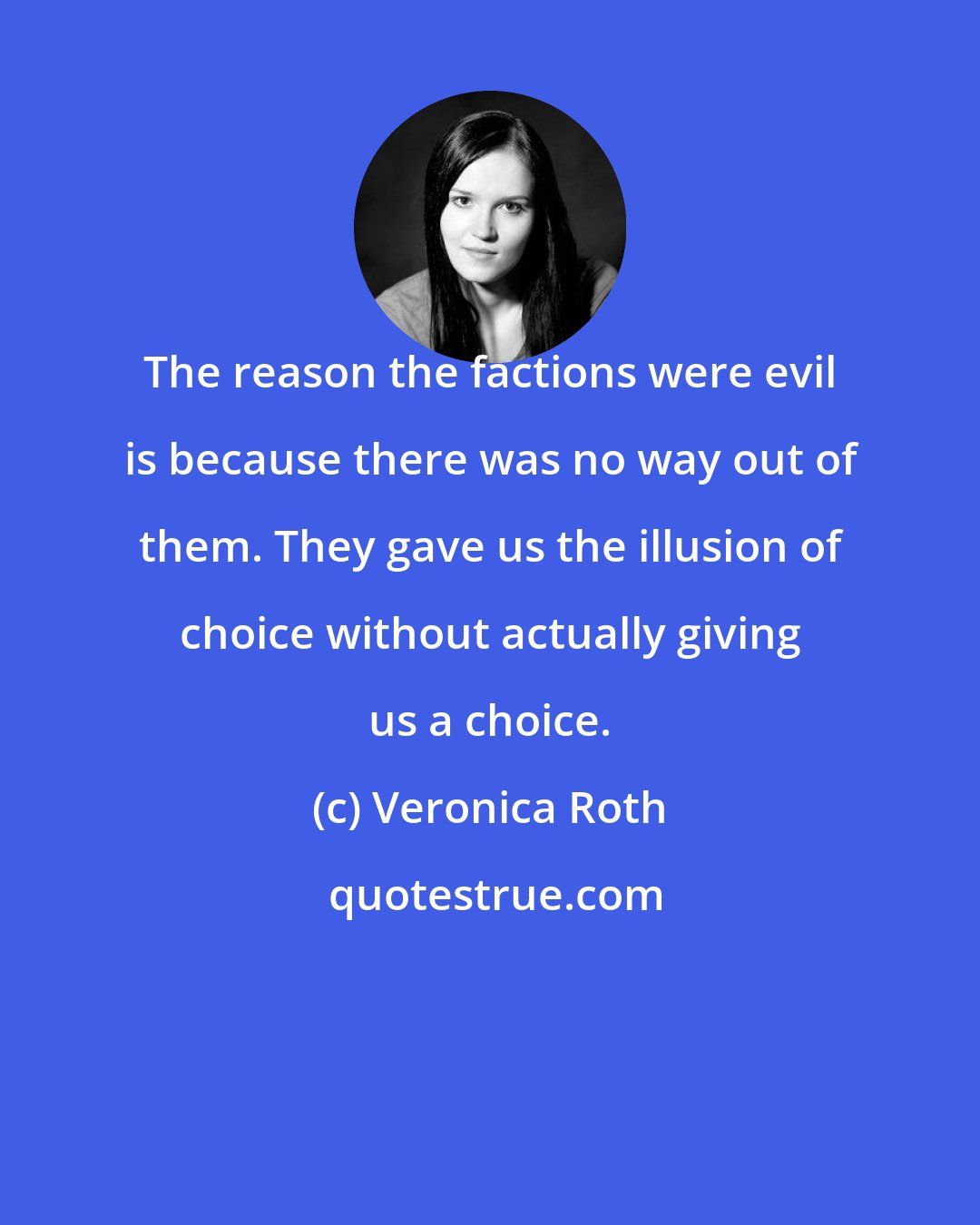 Veronica Roth: The reason the factions were evil is because there was no way out of them. They gave us the illusion of choice without actually giving us a choice.