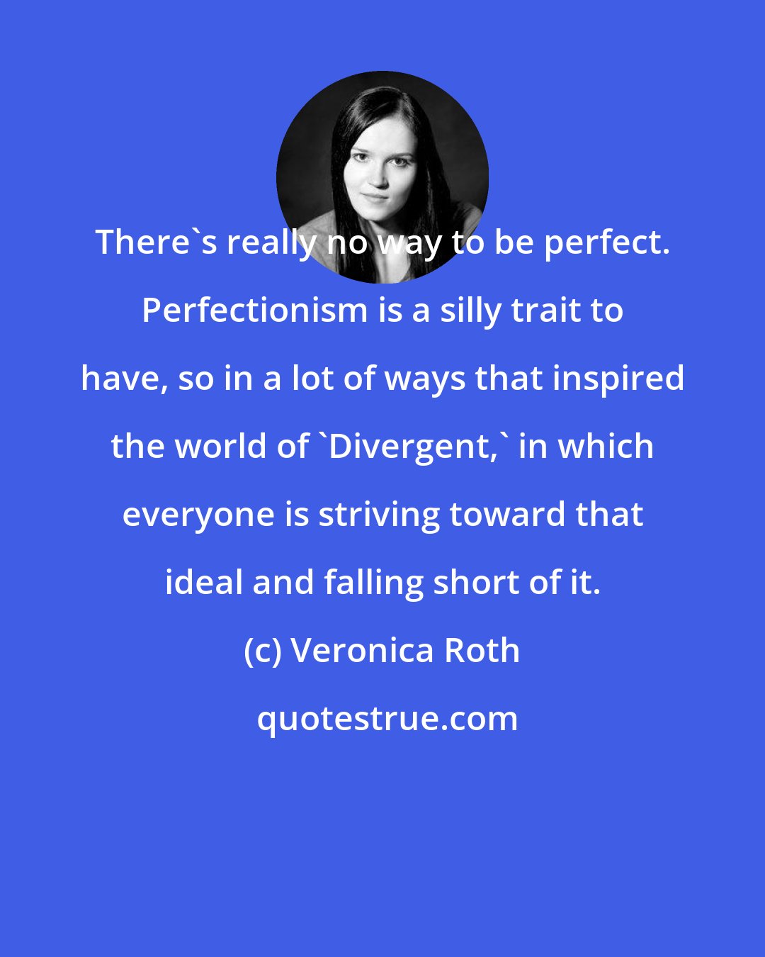 Veronica Roth: There's really no way to be perfect. Perfectionism is a silly trait to have, so in a lot of ways that inspired the world of 'Divergent,' in which everyone is striving toward that ideal and falling short of it.