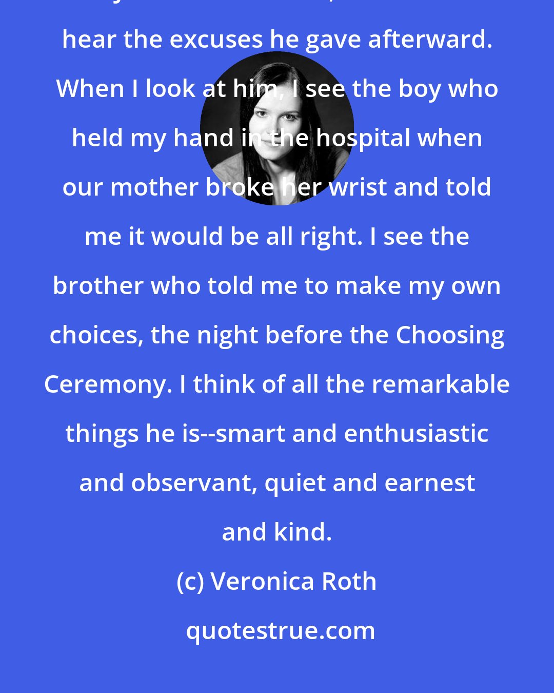 Veronica Roth: When I look at him, I don't see the cowardly young man who sold me out to Jeanine Matthews, and i don't hear the excuses he gave afterward. When I look at him, I see the boy who held my hand in the hospital when our mother broke her wrist and told me it would be all right. I see the brother who told me to make my own choices, the night before the Choosing Ceremony. I think of all the remarkable things he is--smart and enthusiastic and observant, quiet and earnest and kind.