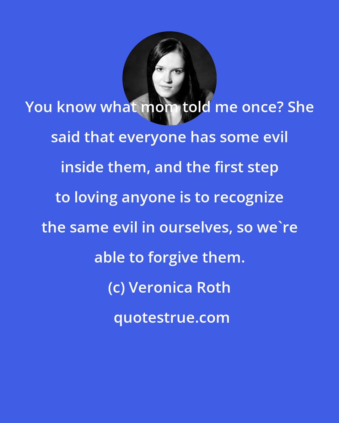 Veronica Roth: You know what mom told me once? She said that everyone has some evil inside them, and the first step to loving anyone is to recognize the same evil in ourselves, so we're able to forgive them.