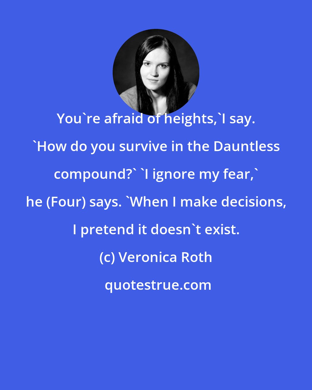 Veronica Roth: You're afraid of heights,'I say. 'How do you survive in the Dauntless compound?' 'I ignore my fear,' he (Four) says. 'When I make decisions, I pretend it doesn't exist.