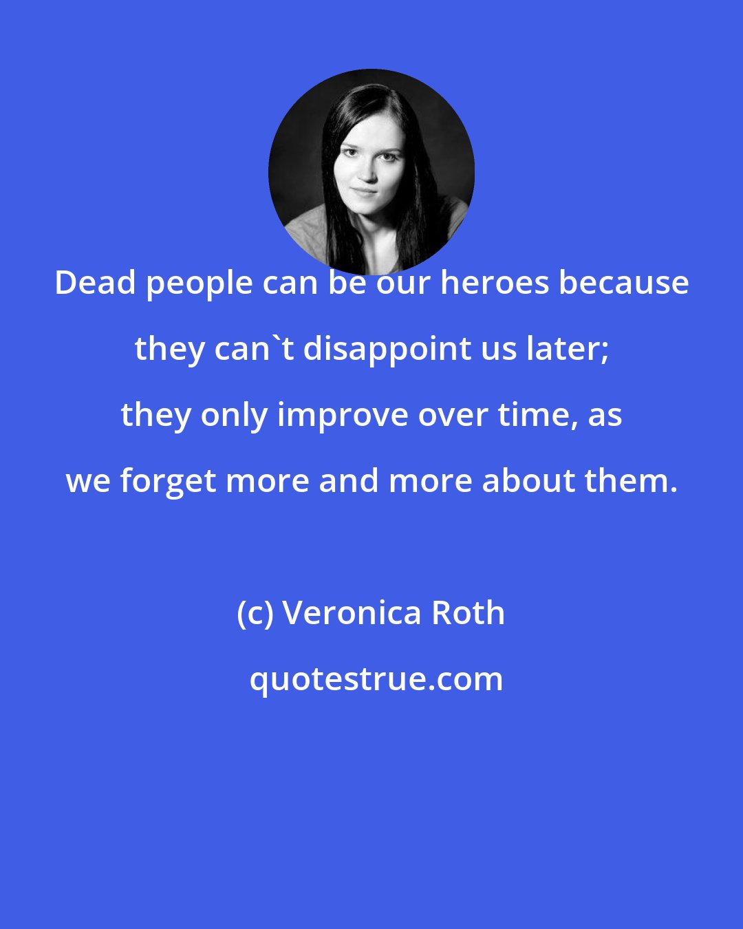 Veronica Roth: Dead people can be our heroes because they can't disappoint us later; they only improve over time, as we forget more and more about them.