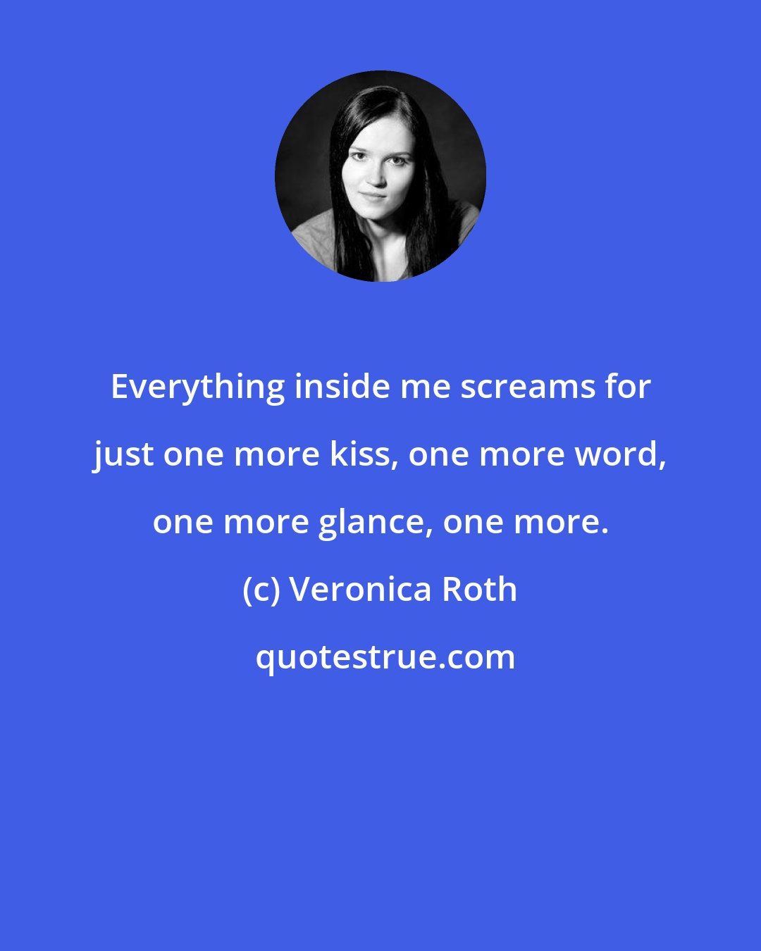 Veronica Roth: Everything inside me screams for just one more kiss, one more word, one more glance, one more.