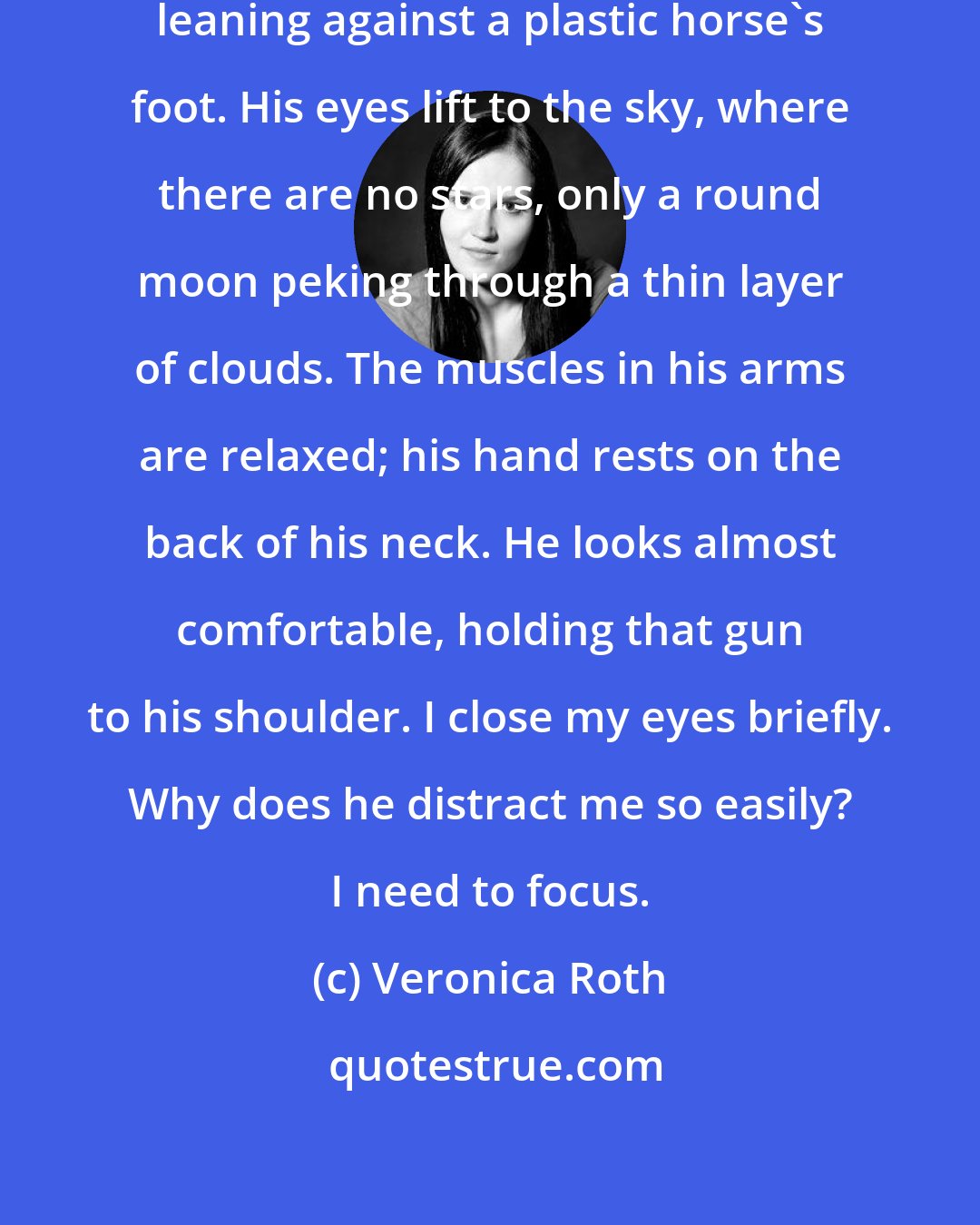 Veronica Roth: Four sits down on the edge of the carousel, leaning against a plastic horse's foot. His eyes lift to the sky, where there are no stars, only a round moon peking through a thin layer of clouds. The muscles in his arms are relaxed; his hand rests on the back of his neck. He looks almost comfortable, holding that gun to his shoulder. I close my eyes briefly. Why does he distract me so easily? I need to focus.