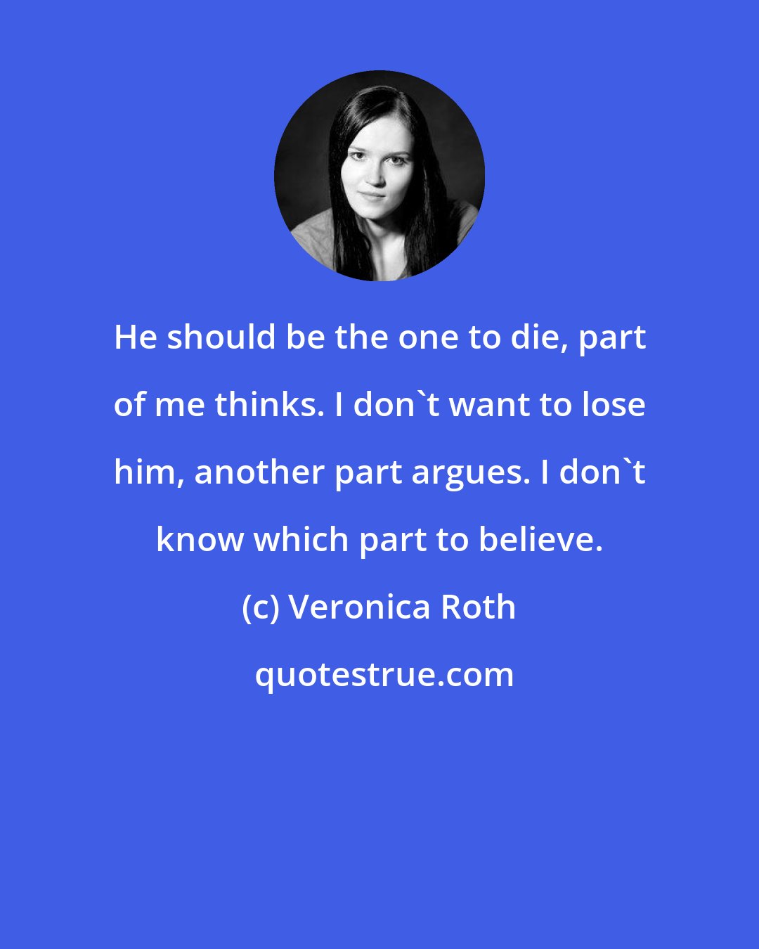 Veronica Roth: He should be the one to die, part of me thinks. I don't want to lose him, another part argues. I don't know which part to believe.