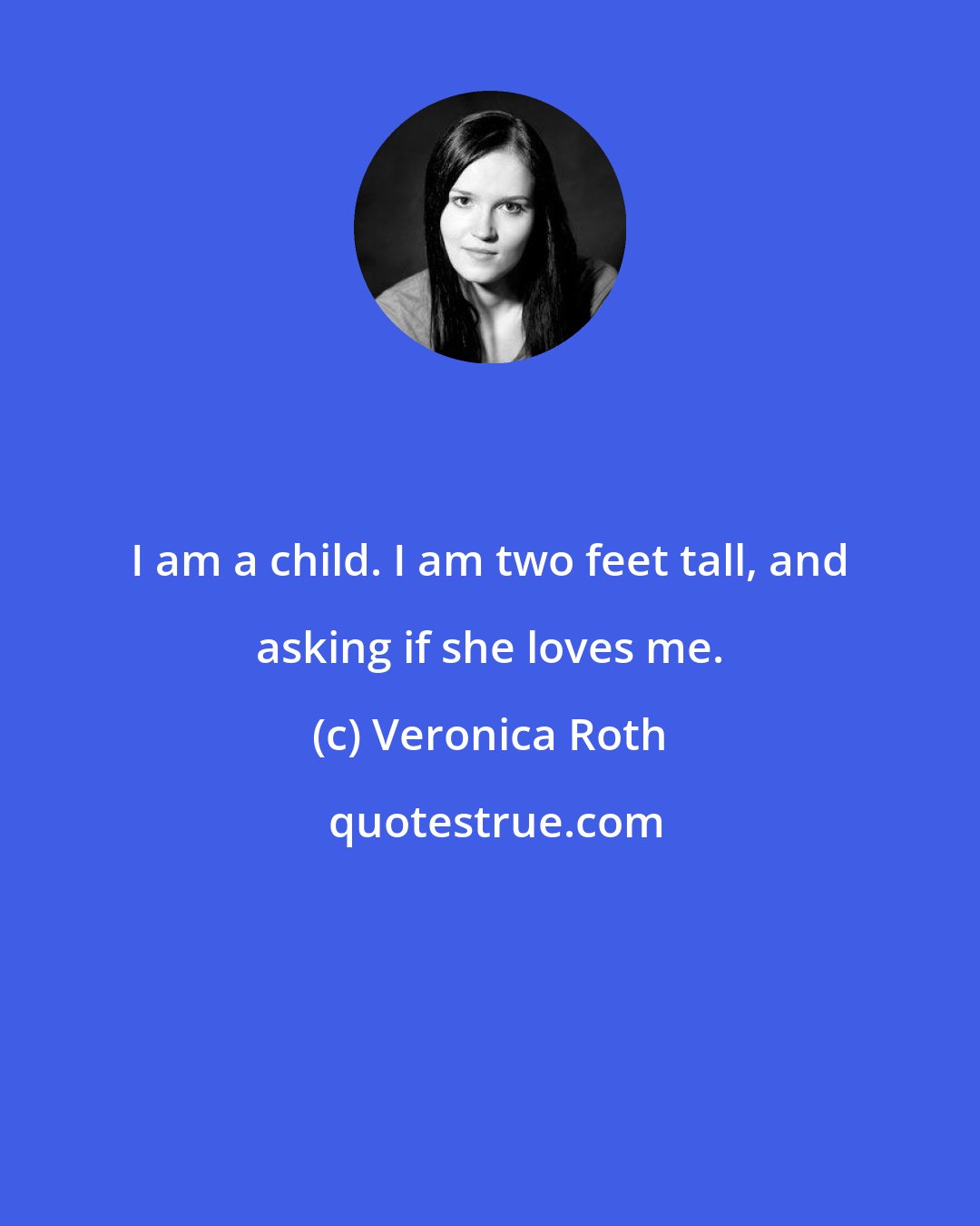 Veronica Roth: I am a child. I am two feet tall, and asking if she loves me.