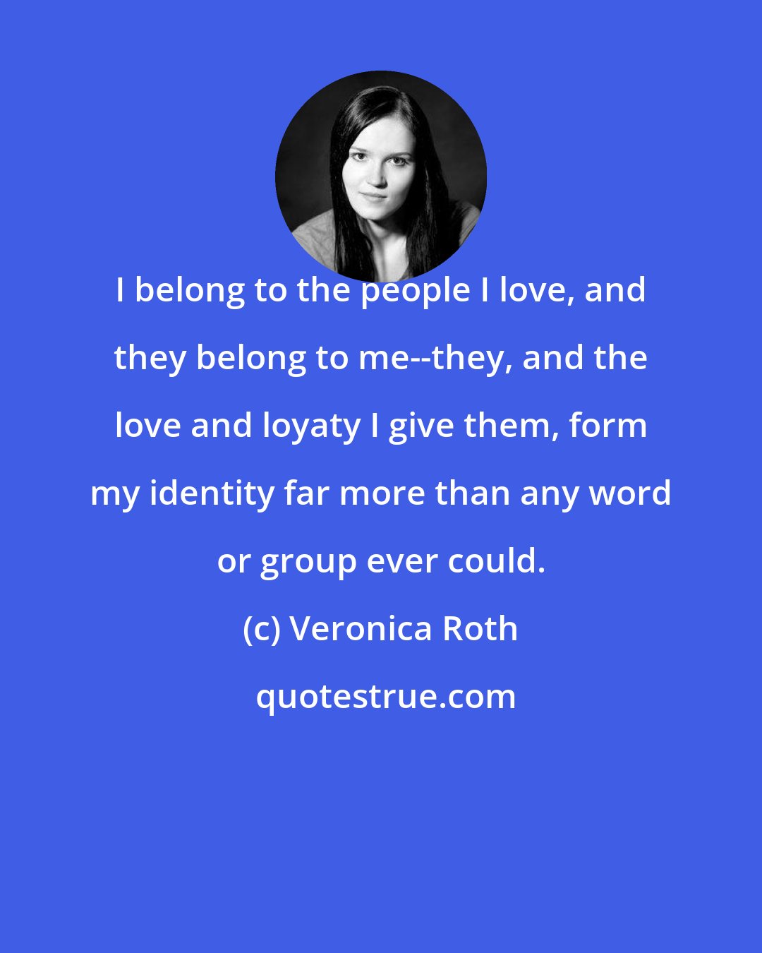 Veronica Roth: I belong to the people I love, and they belong to me--they, and the love and loyaty I give them, form my identity far more than any word or group ever could.