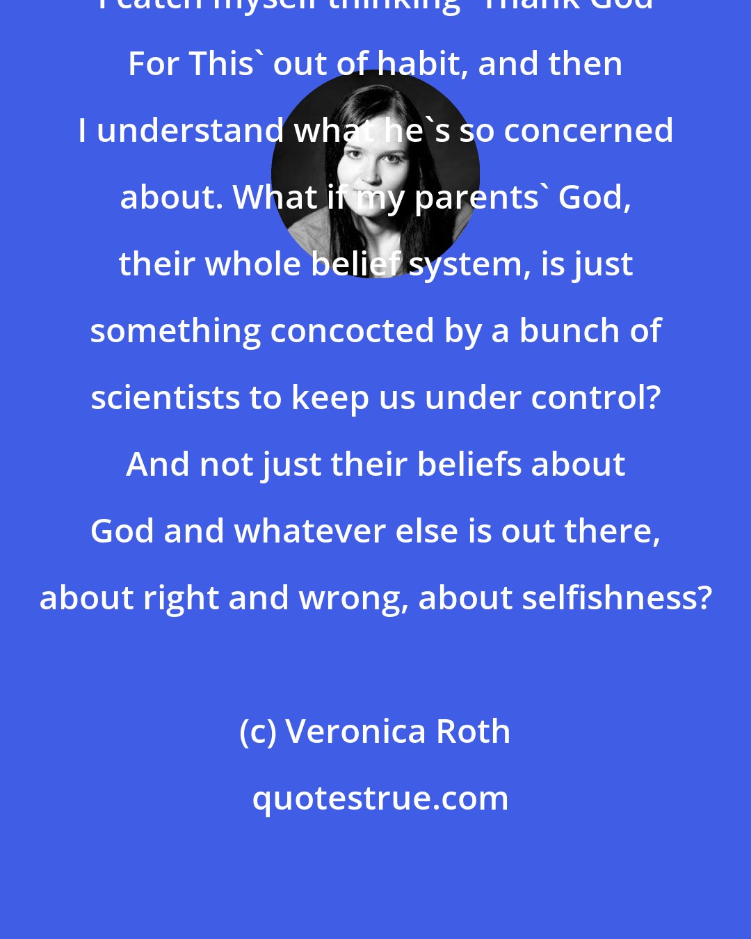 Veronica Roth: I catch myself thinking 'Thank God For This' out of habit, and then I understand what he's so concerned about. What if my parents' God, their whole belief system, is just something concocted by a bunch of scientists to keep us under control? And not just their beliefs about God and whatever else is out there, about right and wrong, about selfishness?