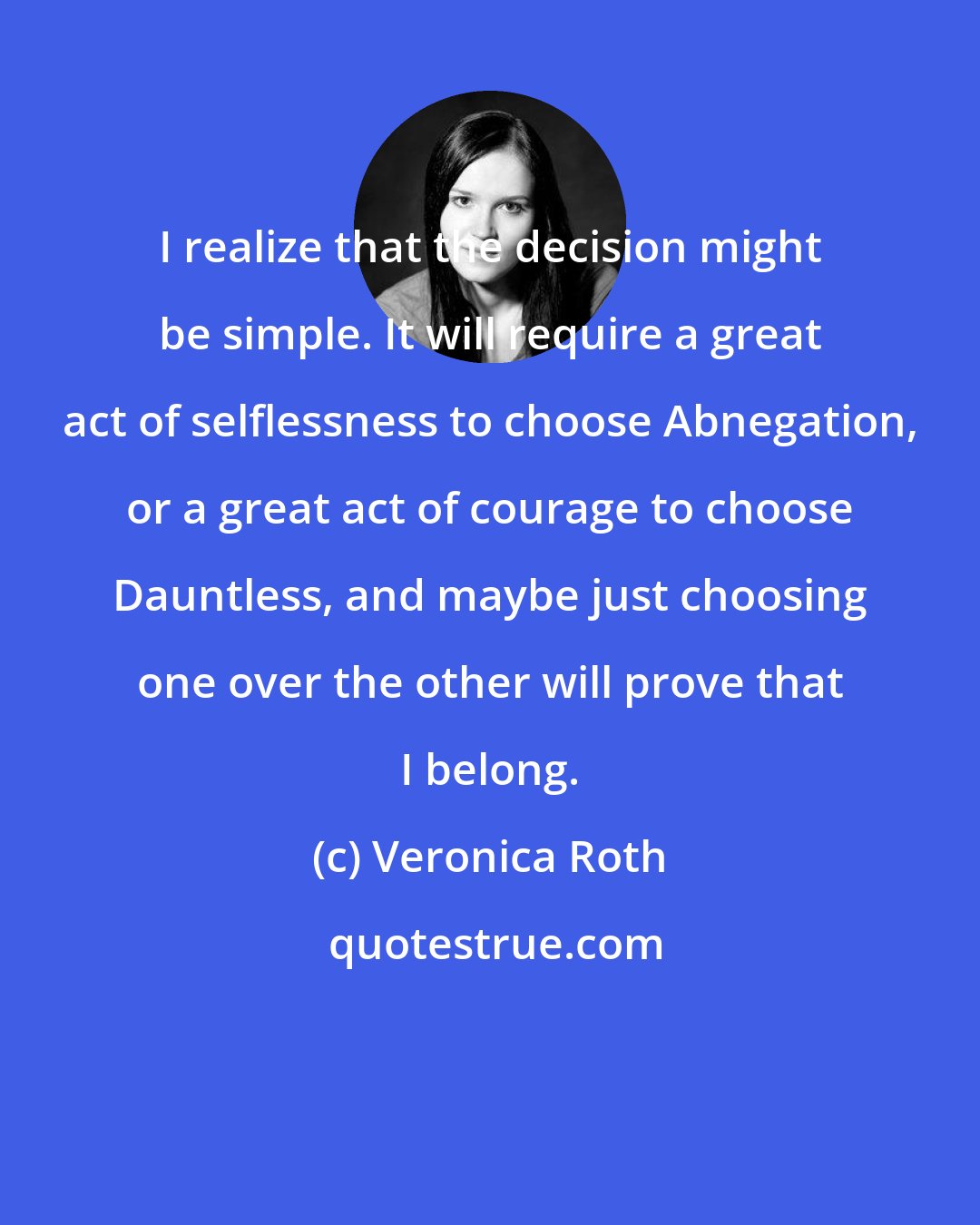 Veronica Roth: I realize that the decision might be simple. It will require a great act of selflessness to choose Abnegation, or a great act of courage to choose Dauntless, and maybe just choosing one over the other will prove that I belong.