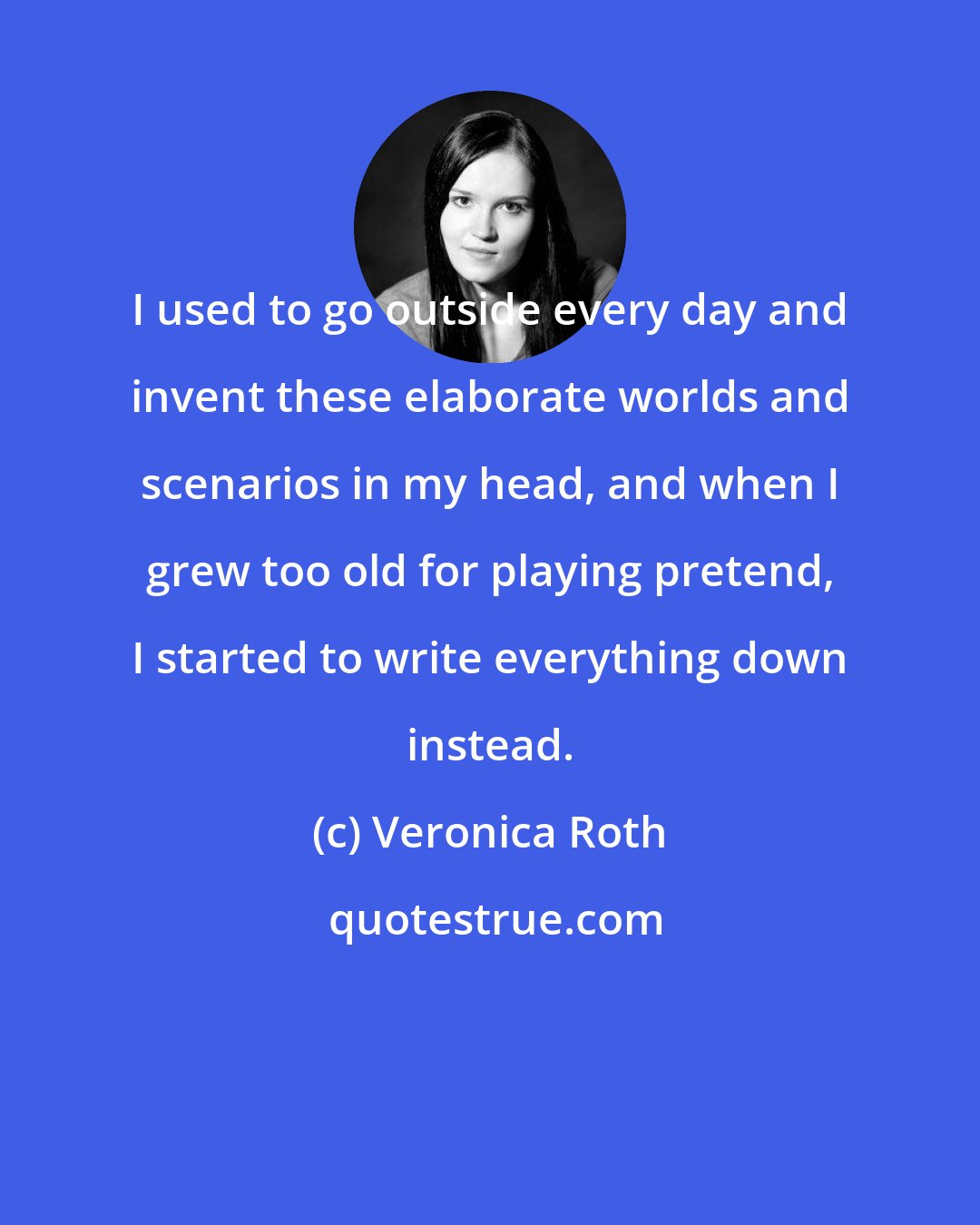 Veronica Roth: I used to go outside every day and invent these elaborate worlds and scenarios in my head, and when I grew too old for playing pretend, I started to write everything down instead.