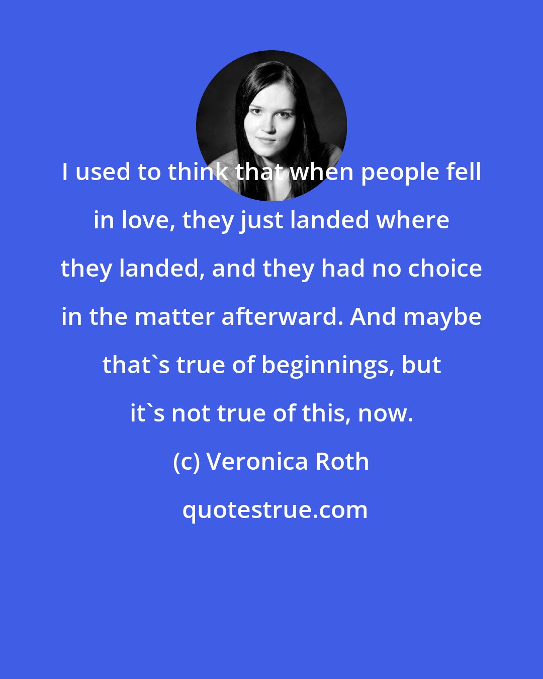 Veronica Roth: I used to think that when people fell in love, they just landed where they landed, and they had no choice in the matter afterward. And maybe that's true of beginnings, but it's not true of this, now.