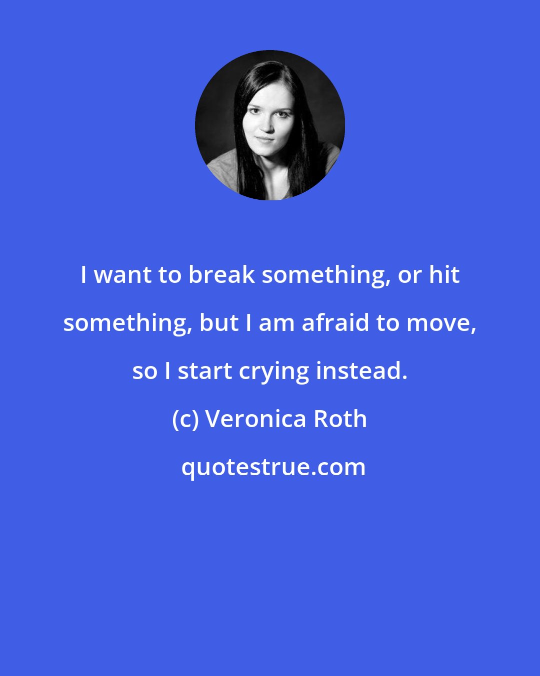 Veronica Roth: I want to break something, or hit something, but I am afraid to move, so I start crying instead.