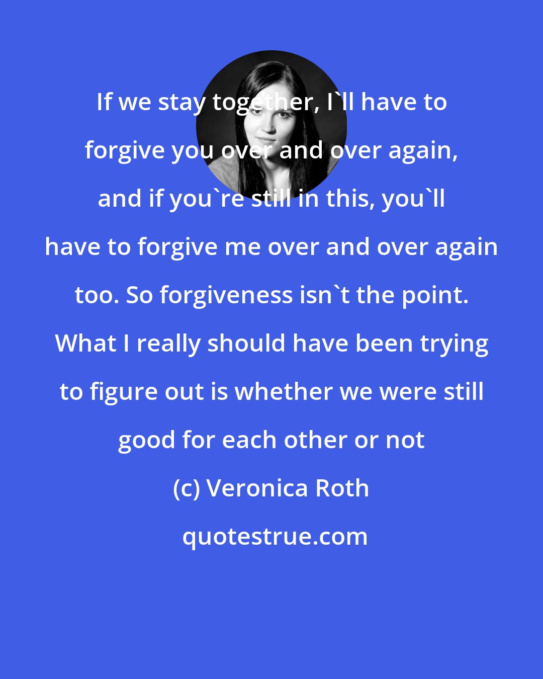 Veronica Roth: If we stay together, I'll have to forgive you over and over again, and if you're still in this, you'll have to forgive me over and over again too. So forgiveness isn't the point. What I really should have been trying to figure out is whether we were still good for each other or not