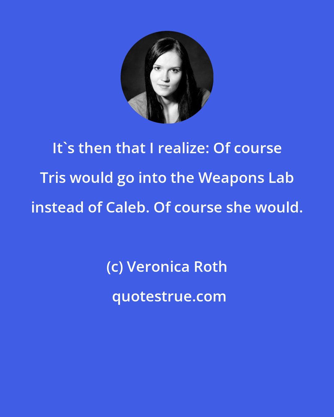 Veronica Roth: It's then that I realize: Of course Tris would go into the Weapons Lab instead of Caleb. Of course she would.