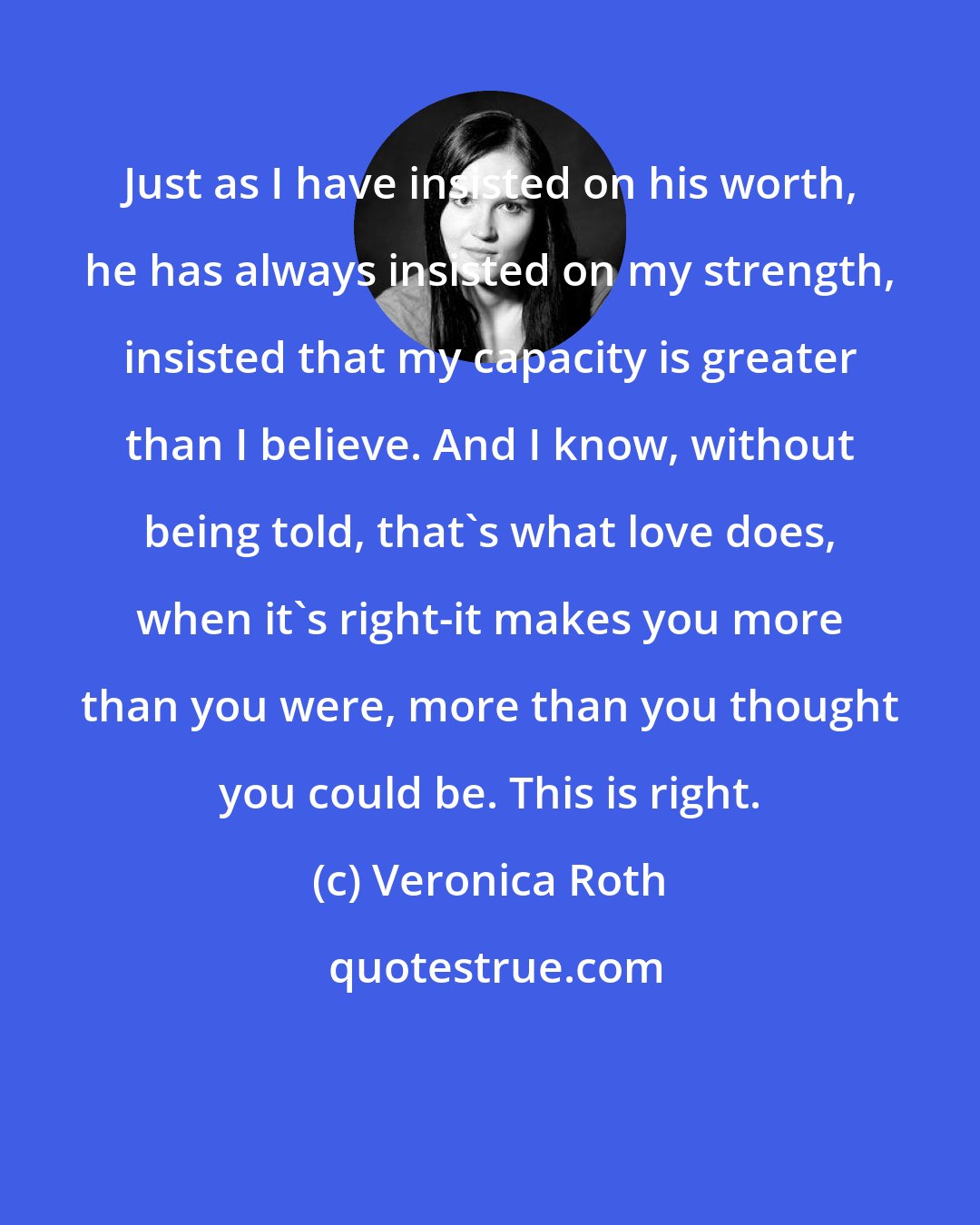 Veronica Roth: Just as I have insisted on his worth, he has always insisted on my strength, insisted that my capacity is greater than I believe. And I know, without being told, that's what love does, when it's right-it makes you more than you were, more than you thought you could be. This is right.