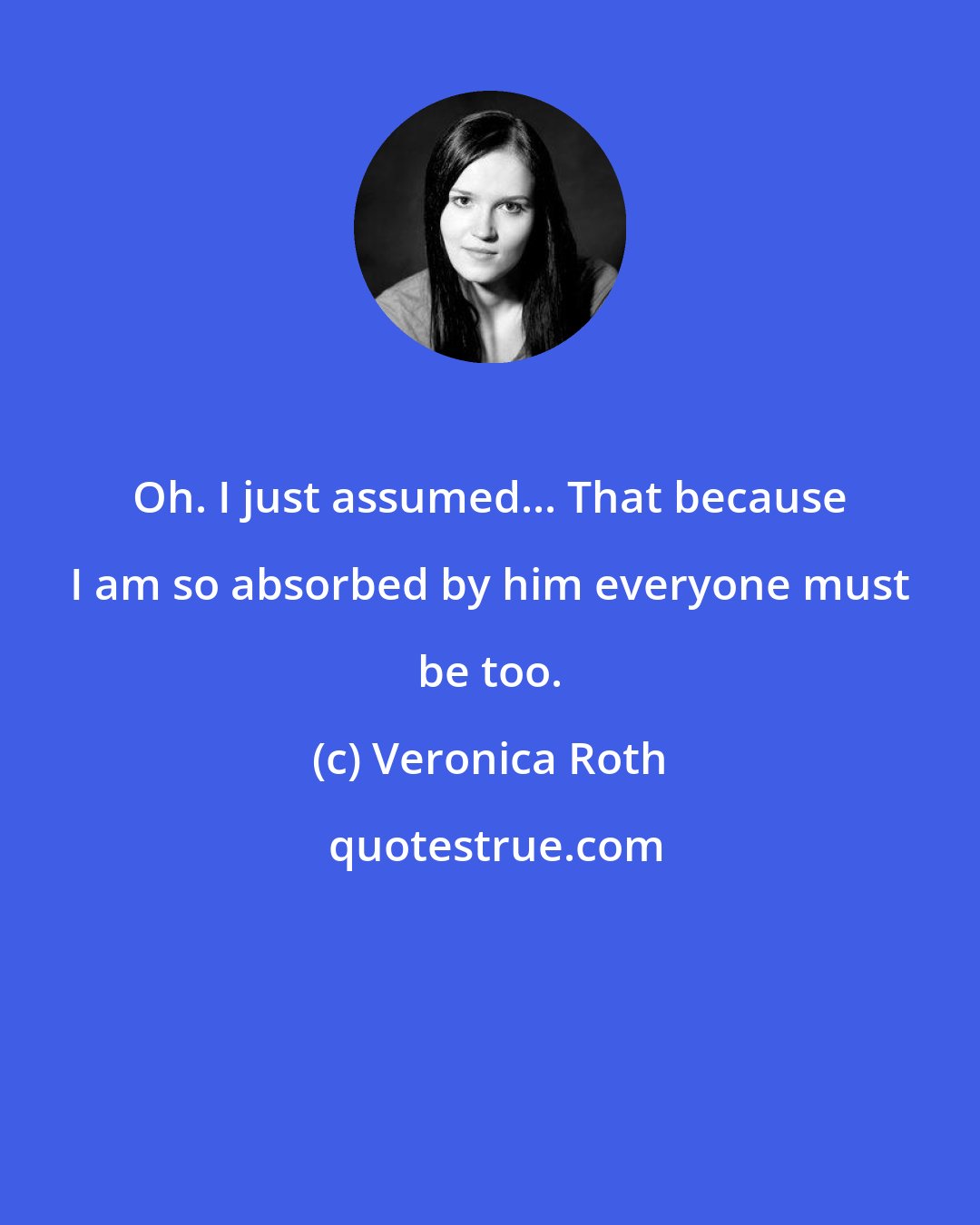 Veronica Roth: Oh. I just assumed... That because I am so absorbed by him everyone must be too.