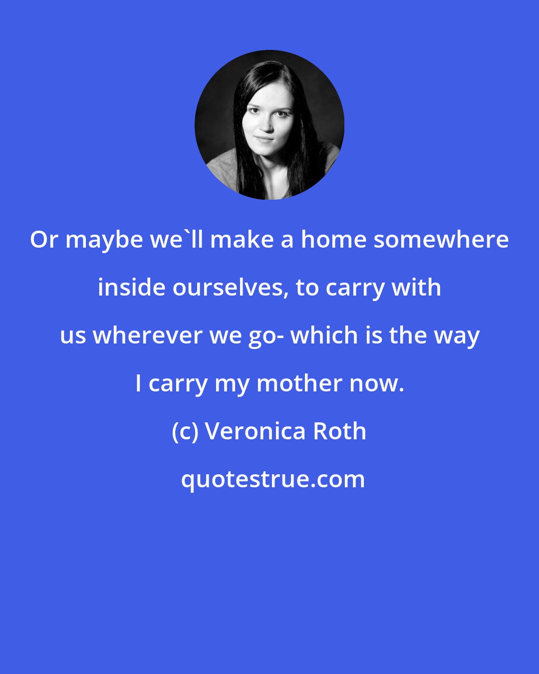 Veronica Roth: Or maybe we'll make a home somewhere inside ourselves, to carry with us wherever we go- which is the way I carry my mother now.