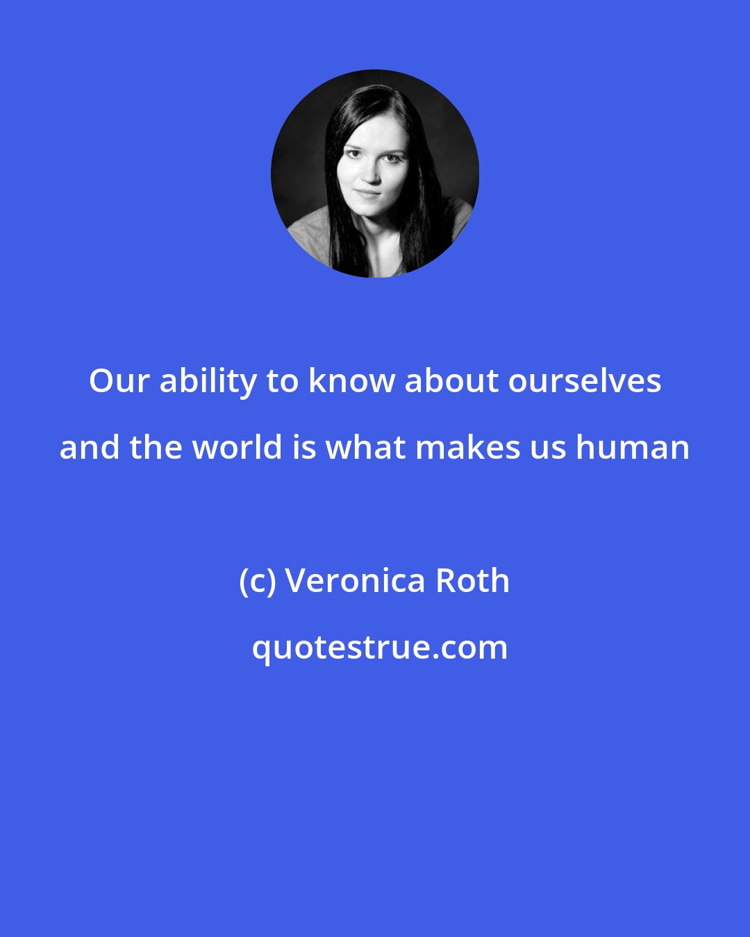 Veronica Roth: Our ability to know about ourselves and the world is what makes us human