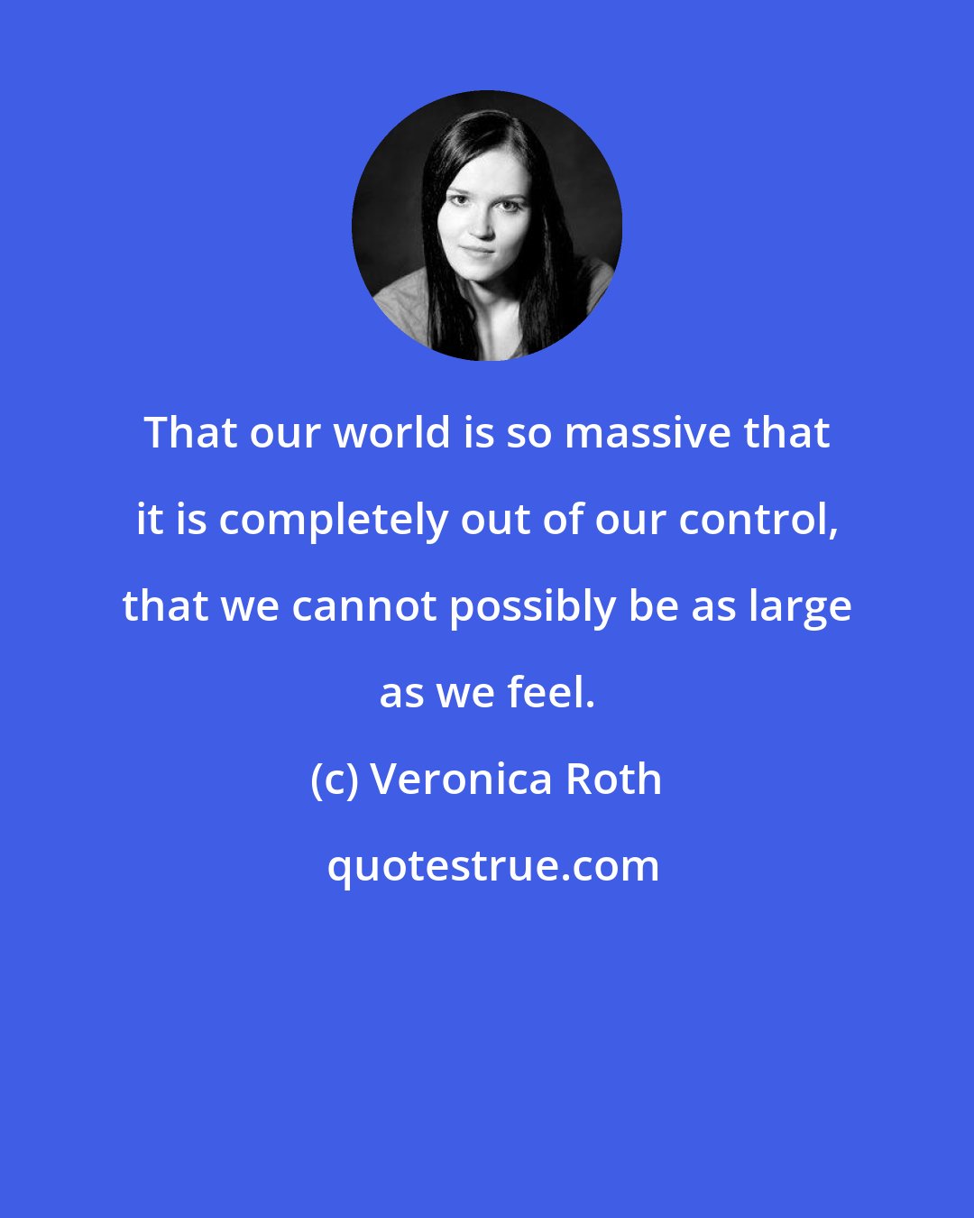 Veronica Roth: That our world is so massive that it is completely out of our control, that we cannot possibly be as large as we feel.