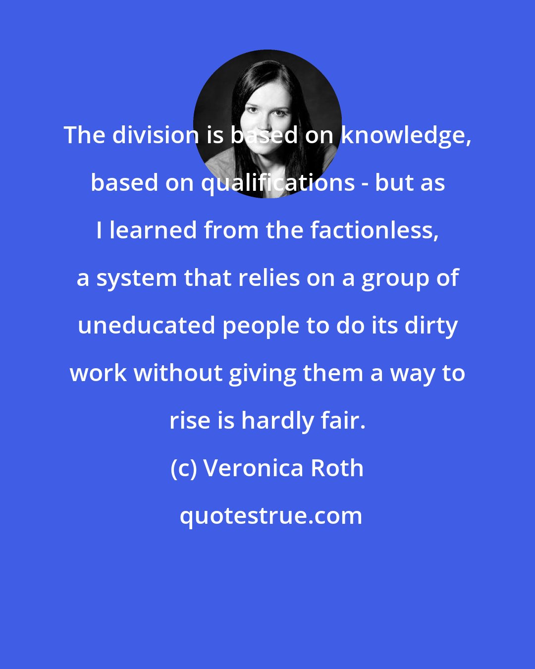 Veronica Roth: The division is based on knowledge, based on qualifications - but as I learned from the factionless, a system that relies on a group of uneducated people to do its dirty work without giving them a way to rise is hardly fair.