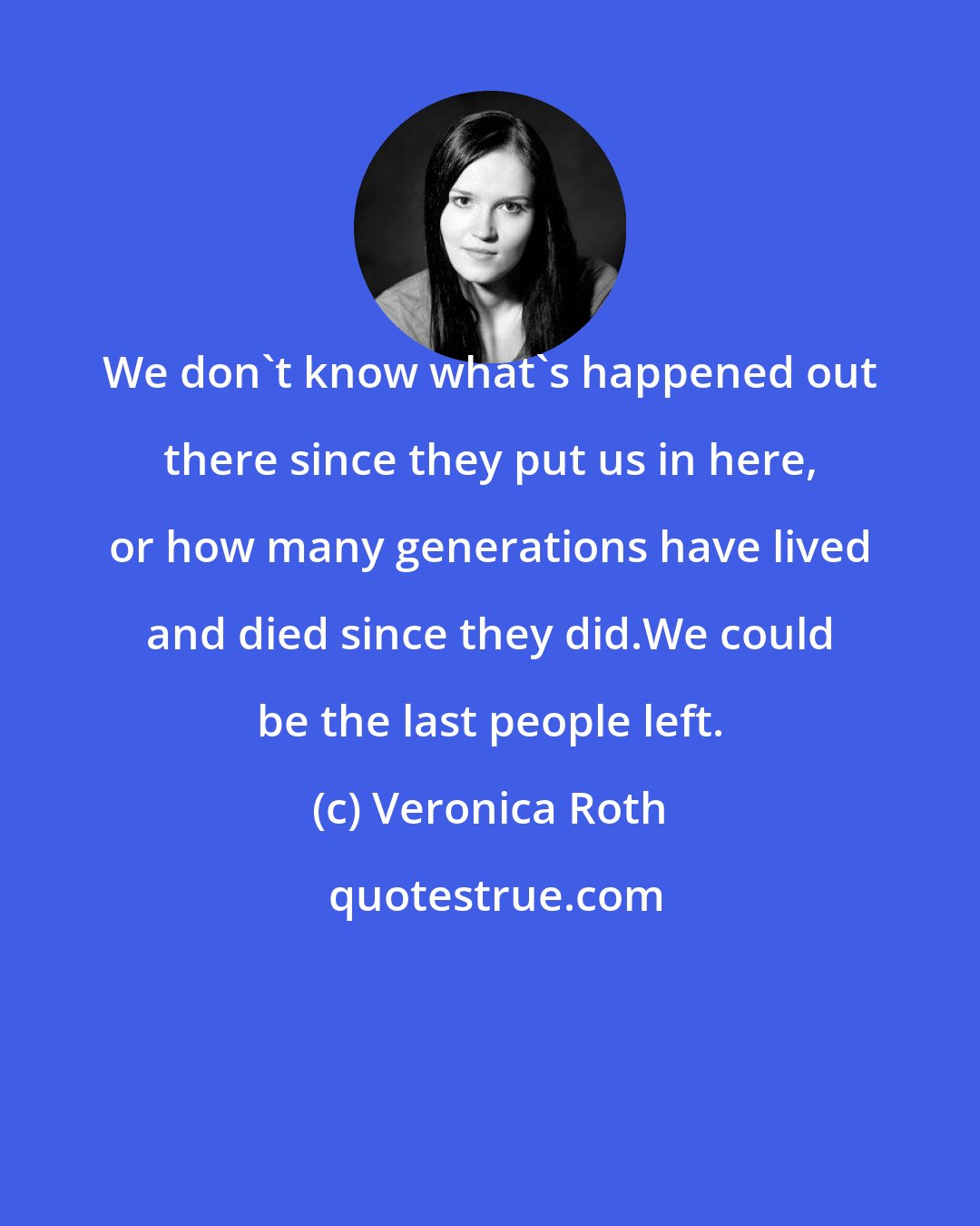 Veronica Roth: We don't know what's happened out there since they put us in here, or how many generations have lived and died since they did.We could be the last people left.