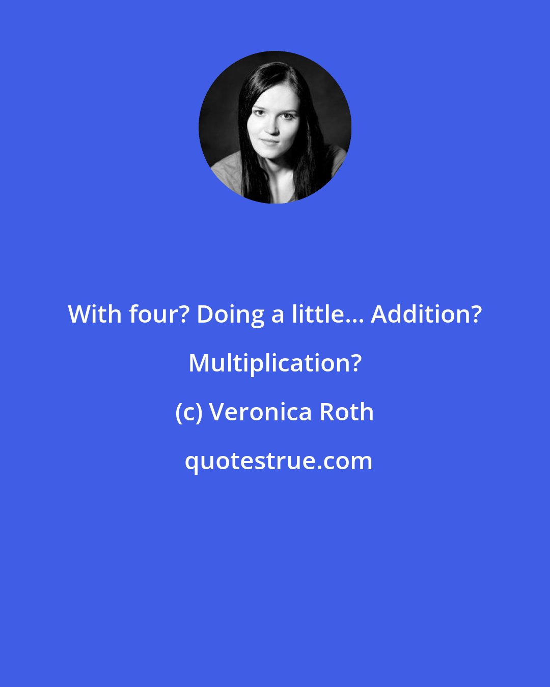 Veronica Roth: With four? Doing a little... Addition? Multiplication?