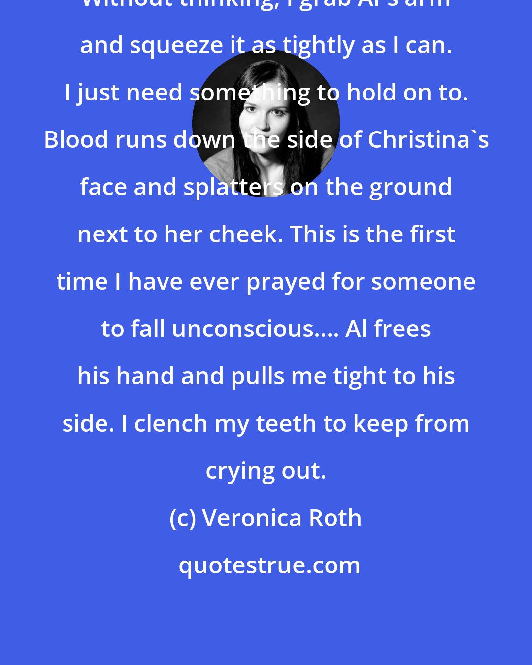 Veronica Roth: Without thinking, I grab Al's arm and squeeze it as tightly as I can. I just need something to hold on to. Blood runs down the side of Christina's face and splatters on the ground next to her cheek. This is the first time I have ever prayed for someone to fall unconscious.... Al frees his hand and pulls me tight to his side. I clench my teeth to keep from crying out.