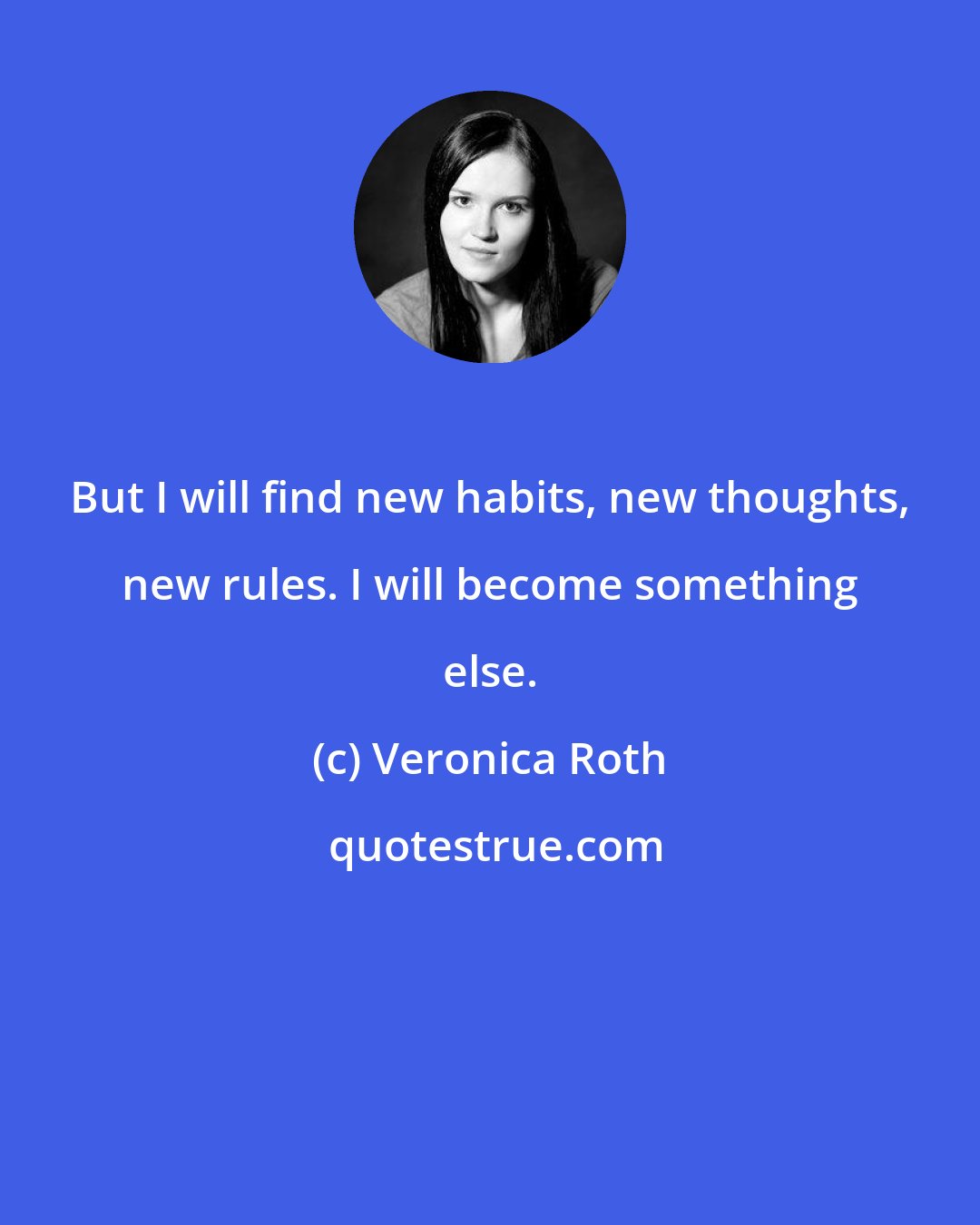 Veronica Roth: But I will find new habits, new thoughts, new rules. I will become something else.