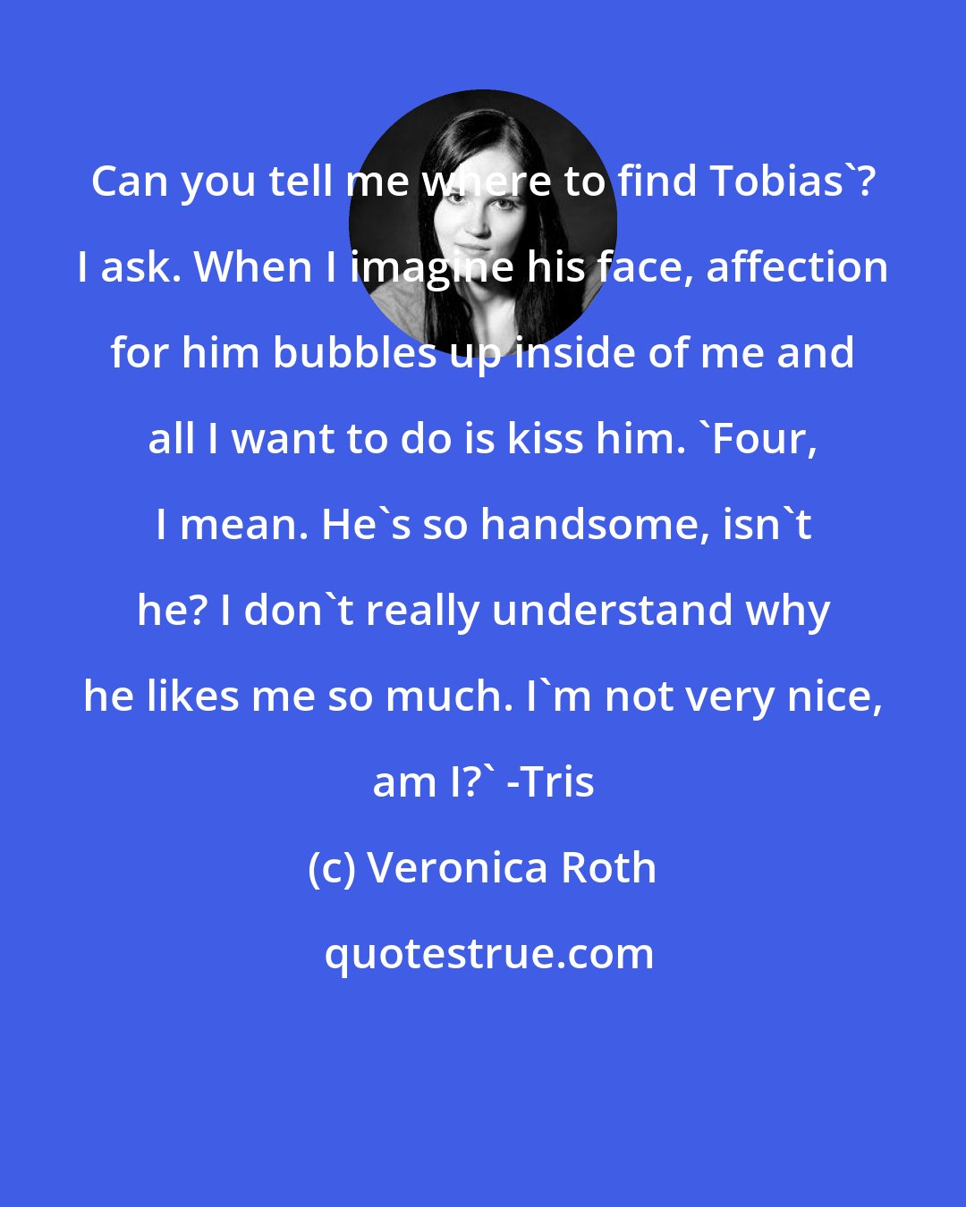 Veronica Roth: Can you tell me where to find Tobias'? I ask. When I imagine his face, affection for him bubbles up inside of me and all I want to do is kiss him. 'Four, I mean. He's so handsome, isn't he? I don't really understand why he likes me so much. I'm not very nice, am I?' -Tris