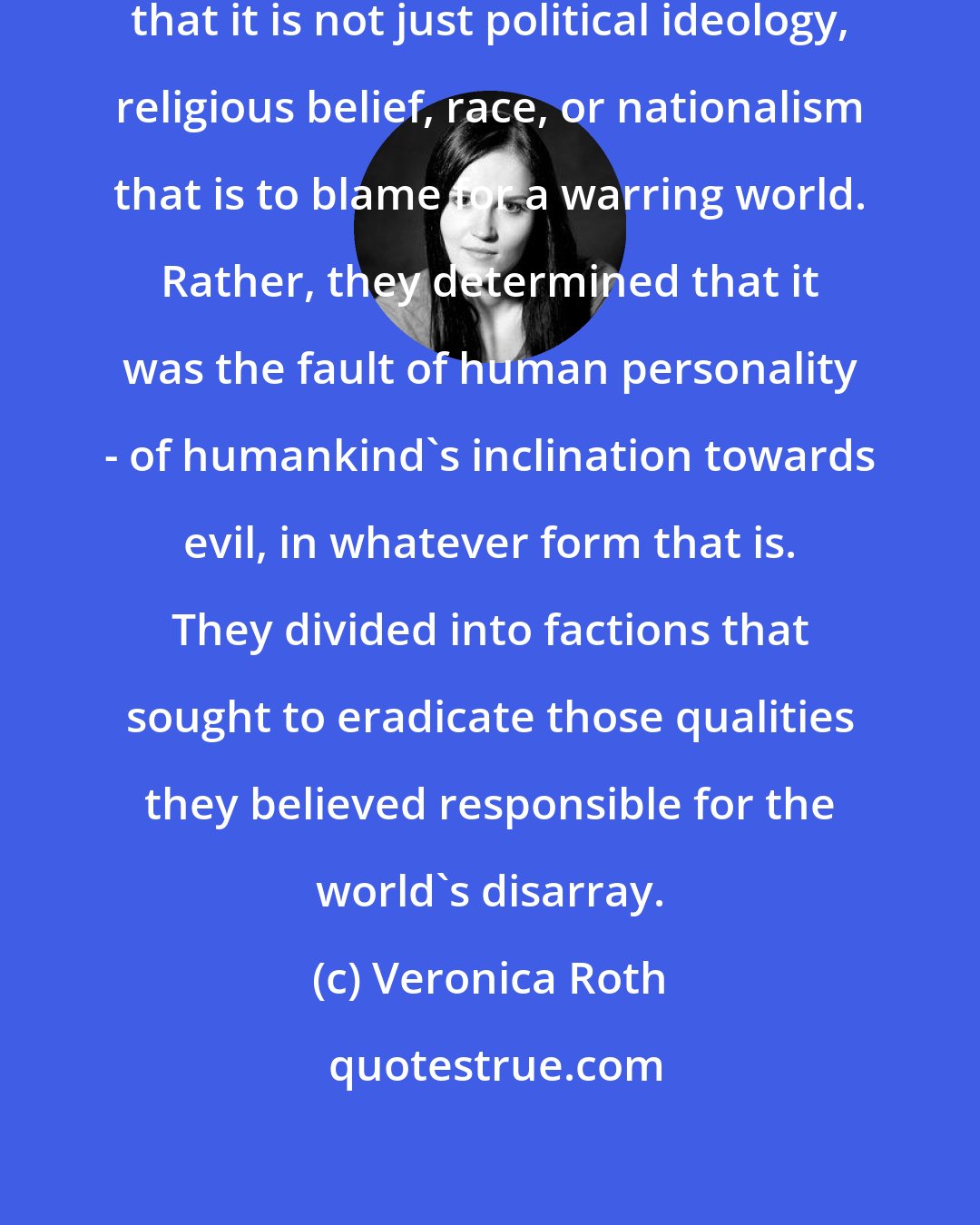 Veronica Roth: Decades ago, our ancestors realized that it is not just political ideology, religious belief, race, or nationalism that is to blame for a warring world. Rather, they determined that it was the fault of human personality - of humankind's inclination towards evil, in whatever form that is. They divided into factions that sought to eradicate those qualities they believed responsible for the world's disarray.