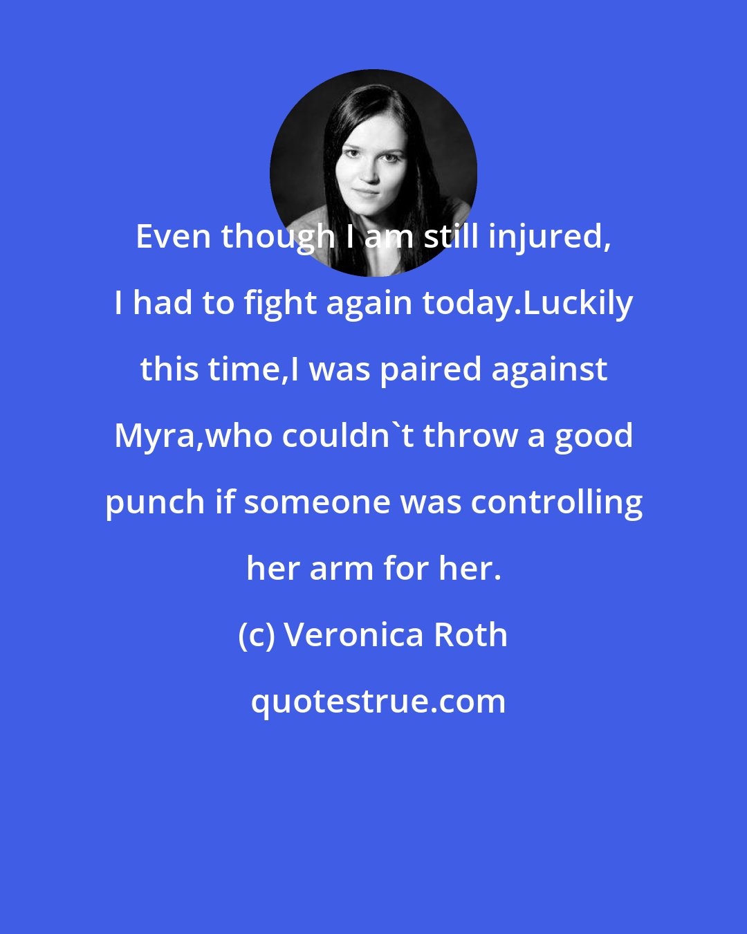 Veronica Roth: Even though I am still injured, I had to fight again today.Luckily this time,I was paired against Myra,who couldn't throw a good punch if someone was controlling her arm for her.